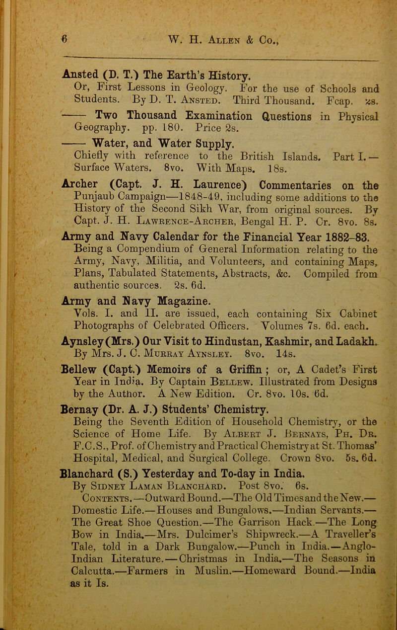 Ansted (D. T.') The Earth’s History. Or, First Lessons in Geology. For the use of Schools and Students. By D. T. Ansted. Third Thousand. Fcap. '48. Two Thousand Examination Questions in Physical Geography, pp. 180. Price 2s. Water, and Water Supply. Chiefly with reference to the British Islands. Part I. — Surface Waters. 8vo. With Maps. 18s. Archer (Capt. J. H. Laurence) Commentaries on the Punjaub Campaign—1848-49, including some additions to the History of the Second Sikh War, from original sources. By Capt. J. H. Lawrence-Aecher, Bengal H. P. Cr. 8vo. 8s. Army and Navy Calendar for the Financial Year 1882-83. Being a Compendium of General Information relating to the Army, Navy, Militia, and Volunteers, and containing Maps, Plans, Tabulated Statements, Abstracts, &c. Compiled from authentic sources. 2s. 6d. Army and Navy Magazine. Vols. I. and II. are issued, each containing Six Cabinet Photographs of Celebrated Officers. Volumes 7s. 6d. each. Aynsley(Mrs.) Our Visit to Hindustan, Kashmir, and Ladakh. By Mrs. J. C. Murray Aynsley. 8vo. 14s. Bellew (Capt.) Memoirs of a Grifiin ; or, A Cadet’s First Year in India. By Captain Bellew. Illustrated from Designs by the Author. A New Edition. Cr. 8vo. 10s. 6d. Bernay (Dr. A. J.) Students’ Chemistry. Being the Seventh Edition of Household Chemistry, or the Science of Home Life. By Albert J. Bernays, Ph. Dr. F.C.S.,Prof. ofChemistry and Practical Chemistryat St. Thomas’ Hospital, Medical, and Surgical College. Crown 8vo. 5s. 6d. Blanchard (S.) Yesterday and To-day in India. By Sidney Laman Blanchard. Post 8vo. 6s. Contents.—Outward Bound.—The Old Times and the New.— Domestic Life.—Houses and Bungalows.—Indian Servants.— The Great Shoe Question.—The Garrison Hack.—The Long Bow in India.—Mrs. Dulcimer’s Shipwreck.—A Traveller’s Tale, told in a Dark Bungalow.—Punch in India.—Anglo- Indian Literature. — Christmas in India.—The Seasons in Calcutta.—Farmers in Muslin.—Homeward Bound.—India as it Is.