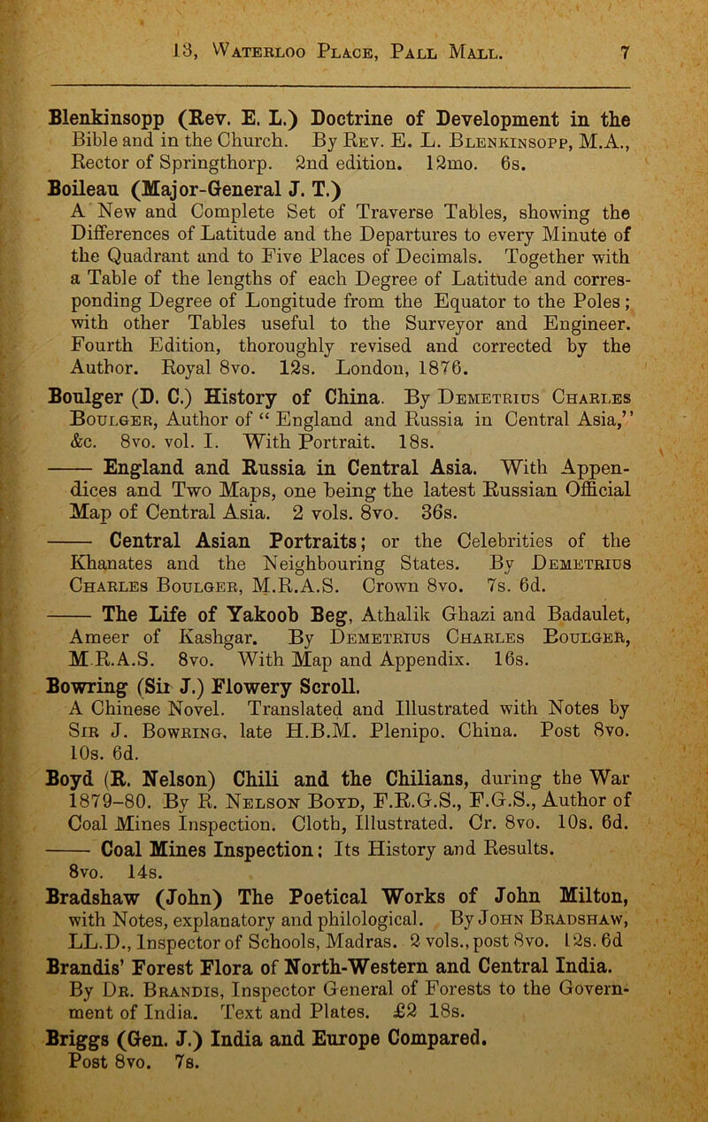 Blenkinsopp (Rev. E. L.) Doctrine of Development in the Bible and in the Church. By Rev. E. L. Blenkinsopp, M.A., Rector of Springthorp. 2nd edition. 12mo. 6s. Boilean (Major-General J. T.) A New and Complete Set of Traverse Tables, showing the Differences of Latitude and the Departures to every Minute of the Quadrant and to Five Places of Decimals. Together with a Table of the lengths of each Degree of Latitude and corres- ponding Degree of Longitude from the Equator to the Poles; with other Tables useful to the Surveyor and Engineer. Fourth Edition, thoroughly revised and corrected by the Author. Royal 8vo. 12s. London, 1876. Bonlger (D. C.) History of China. By Demetrius Charles Boulger, Author of “ England and Russia in Central Asia,” &c. 8vo. vol. I. With Portrait. 18s. England and Russia in Central Asia. With Appen- dices and Two Maps, one being the latest Russian Official Map of Central Asia. 2 vols. 8vo. 36s. Central Asian Portraits; or the Celebrities of the Khanates and the Neighbouring States. By Demetrius Charles Boulger, M.R.A.S. Crown 8vo. 7s. 6d. The Life of Yakoob Beg, Athalik Ghazi and Badaulet, Ameer of Kashgar. By Demetrius Charles Boulger, M.R.A.S. 8vo. With Map and Appendix. 16s. Bowring (Sir J.) Flowery Scroll. A Chinese Novel. Translated and Illustrated with Notes by Sir j. Bowring, late H.B.M. Plenipo. China. Post 8vo. 10s. 6d. Boyd (R. Nelson) Chili and the Chilians, during the War 1879-80. By R. Nelson Boyd, F.R.G.S., F.G.S., Author of Coal Mines Inspection. Cloth, Illustrated. Cr. 8vo. 10s. 6d. Coal Mines Inspection; Its History and Results. 8vo. 14s. Bradshaw (John) The Poetical Works of John Milton, with Notes, explanatory and philological. By John Bradshaw, LL.D., Inspector of Schools, Madras. 2 vols., post 8vo. 1.2s. 6d Brandis’ Forest Flora of North-Western and Central India. By Dr, Brandis, Inspector General of Forests to the Govern- ment of India. Text and Plates. £2 18s. Briggs (Gen. J.) India and Europe Compared. Post 8vo. 7s.