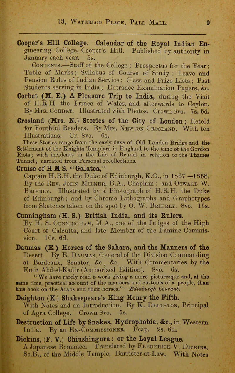 Cooper’s Hill College. Calendar of the Royal Indian En- gineering College, Cooper’s Hill. Published by authority in January each year. 5s. Contents.—Staff of the College ; Prospectus for the Year; Table of Marks; Syllabus of Course of Study ; Leave and Pension Rules of Indian Service; Class and Prize Lists; Past Students serving in India; Entrance Examination Papers, &c. Corbet (M. E.) A Pleasure Trip to India, during the Visit of H.E.H. the Prince of Wales, and afterwards to Ceylon. By Mrs. Corbet. Illustrated with Photos. Crown 8vo. 7s. 6d. Crosland (Mrs. H.) Stories of the City of London; Retold for Youthful Readers. By Mrs. Newton Crosland. With ten Illustrations. Cr. 8vo. 6s. These Stories range from the early days of Old London Bridge and the Settlement of the Knights Templars in England to the time of the Gordon Riots; with incidents in the Life of Brunei in relation to the Thamee Tunnel; narrated irom Personal recollections. Cruise of H.M.S. “Galatea,” Captain H.R.H. the Duke of Edinburgh, K.G., in 1867 —1868. By the Rev. John Milner, B.A., Chaplain ; and Oswald W. Brierly. Illustrated by a Photograph of H.R.H. the Duke of Edinburgh; and by Chromo-Lithographs and Graphotypes from Sketches taken on the spot by 0. W. Brierly. 8vo. 16s. Cunningham (H. S.) British India, and its Rulers. By H.- S. Cunningham, M.A., one of the Judges of the High Court of Calcutta, and late Member of the Famine Commis- sion. 10s. 6d. Daumas (E.) Horses of the Sahara, and the Manners of the Desert. By E. Daumas, General of the Division Commanding at Bordeaux, Senator, &c., &c. With Commentaries by the Emir Abd-el-Kadir (Authorized Edition). 8vo. 6s. “ We have rarely read a work giving a more picturesque and, at the same time, practical account of the manners and customs of a people, than this book on the Arabs and their horses.”—Edinburgh Courant. Deighton (K.) Shakespeare’s King Henry the Fifth. With Notes and an Introduction. By K. Deighton, Principal of Agra College. Crown 8vo. 5s. Destruction of Life by Snakes, Hydrophobia, &c., in Western India. By an Ex-Commissioner. Fcap. 2s. 6d. Dickins, (F. V.) Chiushingura: or the Loyal League. A Japanese Romance. Translated by Frederick V. Djcbins, Sc.B., of the Middle Temple, Barrister-at-Law. With Notes