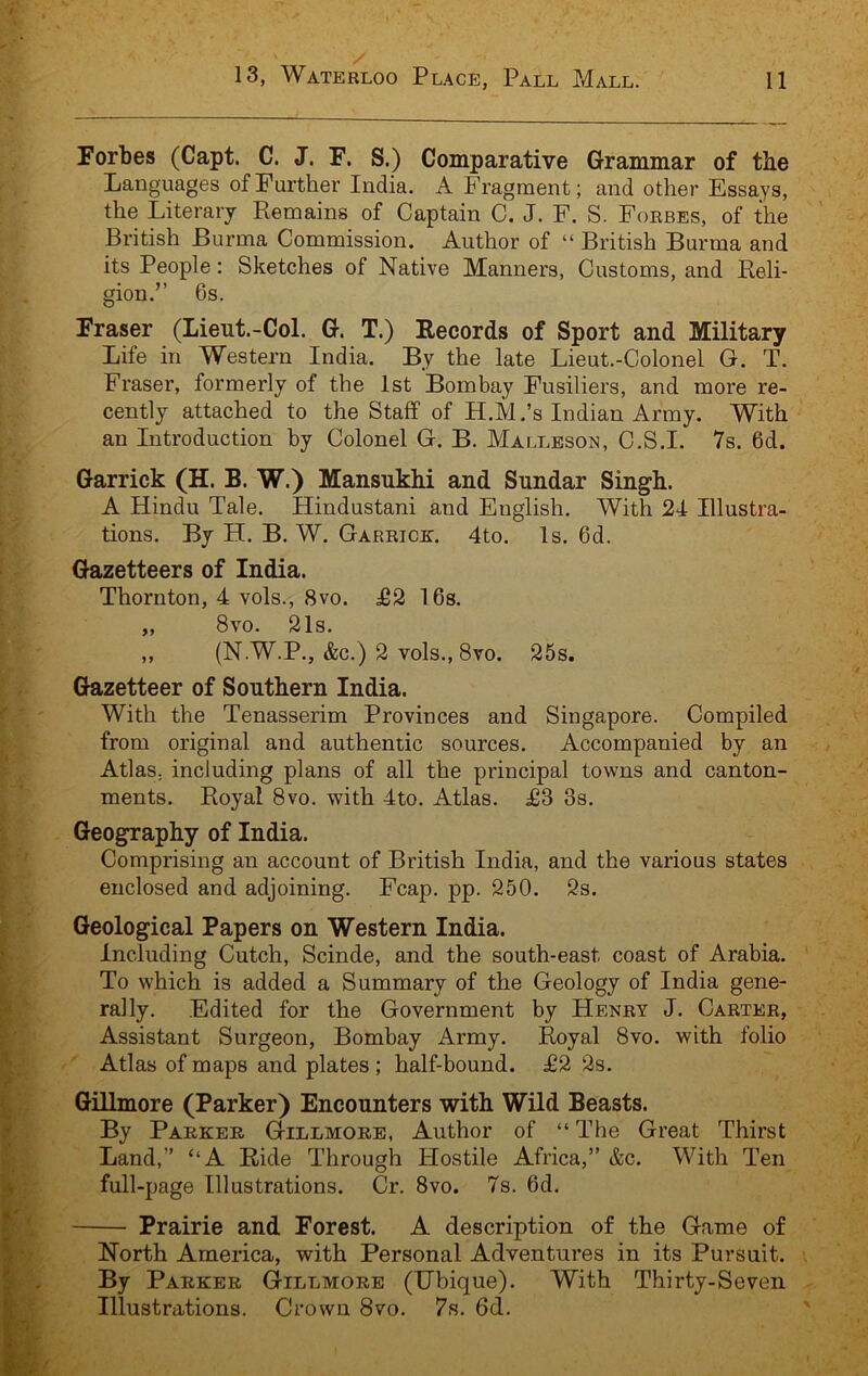 Forbes (Capt. C. J. F. S.) Comparative Grammar of the Languages of Further India. A Fragment; and other Essays, the Literary Remains of Captain C. J. F. S. Forbes, of the British Burma Commission. Author of “ British Burma and its People: Sketches of Native Manners, Customs, and Reli- gion.” 6s. Fraser (Lieut.-Col. G. T.) Records of Sport and Military Life in Western India. By the late Lieut.-Colonel G. T. Fraser, formerly of the 1st Bombay Fusiliers, and more re- cently attached to the Staff of H.M.’s Indian Army. With an Introduction by Colonel G. B. Malleson, C.S.I. 7s. 6d. Garrick (H. B. W.) Mansukhi and Sundar Singh. A Hindu Tale. Hindustani and English. With 24 Illustra- tions. By H. B. W. Garrick. 4to. Is. 6d. Gazetteers of India. Thornton, 4 vols., 8vo. £2 16s. „ 8vo. 21s. „ (N W.P., &c.) 2 vols., 8vo. 25s. Gazetteer of Southern India. With the Tenasserim Provinces and Singapore. Compiled from original and authentic sources. Accompanied by an Atlas, including plans of all the principal towns and canton- ments. Royal 8vo. with 4to. Atlas. £3 3s. Geography of India. Comprising an account of British India, and the various states enclosed and adjoining. Fcap. pp. 250. 2s. Geological Papers on Western India. Including Cutch, Scinde, and the south-east coast of Arabia. To which is added a Summary of the Geology of India gene- rally. Edited for the Government by Henry J. Carter, Assistant Surgeon, Bombay Army. Royal 8vo. with folio Atlas of maps and plates; half-bound. £2 2s. Gillmore (Parker) Encounters with Wild Beasts. By Parker Gillmore, Author of “ The Great Thirst Land,” “A Ride Through Hostile Africa,” &c. With Ten full-page Illustrations. Cr. 8vo. 7s. 6d. Prairie and Forest. A description of the Game of North America, with Personal Adventures in its Pursuit. By Parker Gillmore (IJbique). With Thirty-Seven Illustrations. Crown 8vo. 7s. 6d.