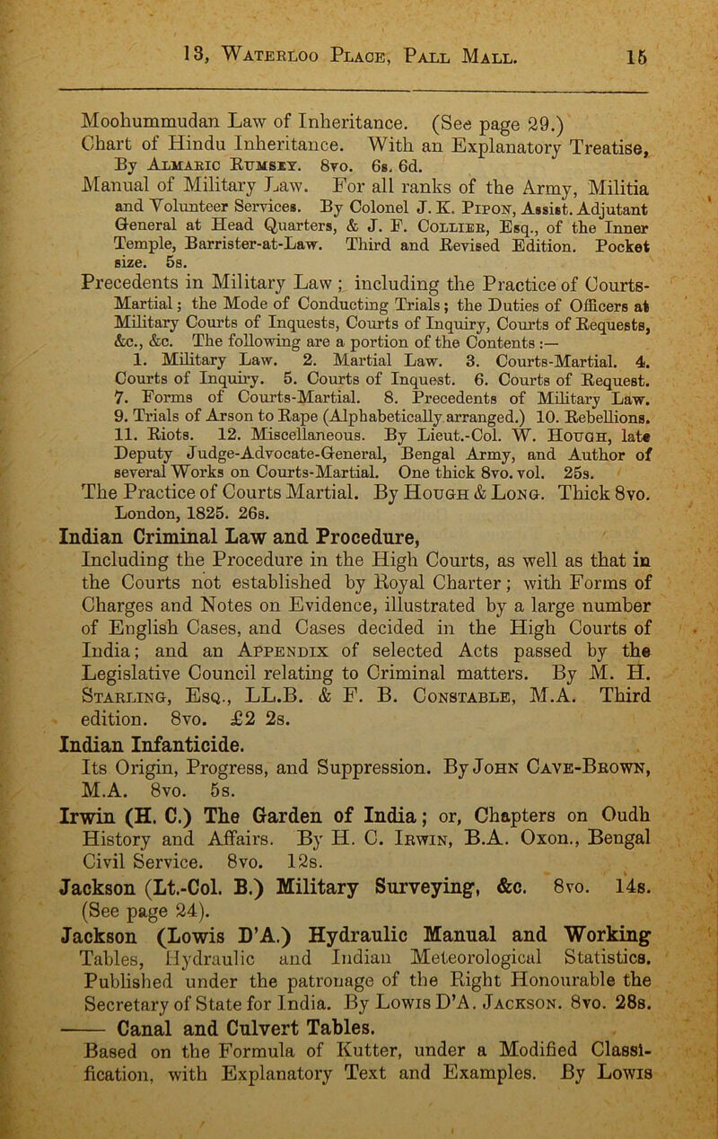 Moohummudan Law of Inheritance. (See page 29.) Chart of Hindu Inheritance. With an Explanatory Treatise, By Almaeic Etjmsiy. 8to. 6s. 6d. Manual of Military Law. For all ranks of the Army, Militia and Yolunteer Servicea. By Colonel J. K. PipoY, Assist. Adjutant G-eneral at Head Quarters, & J. F. Colliee, Esq., of the Inner Temple, Barrister-at-Law. Third and Eevised Edition. Pocket size. 5s. Precedents in Military Law ; including the Practice of Courts- Martial ; the Mode of Conducting Trials; the Duties of Officers at Military Courts of Inquests, Courts of Inquiry, Courts of Eequests, &c., &c. The following are a portion of the Contents 1. Military Law. 2. Martial Law. 3. Courts-Martial. 4. Courts of Inquiry. 5. Courts of Inquest. 6. Courts of Eequest. 7. Forms of Courts-Martial. 8. Precedents of Military Law. 9. Trials of Arson to Eape (Alphabetically arranged.) 10. EebeUions. 11. Eiots. 12. Miscellaneous. By Lieut.-Col. W. Hotjoh, late Deputy Judge-Advocate-G-eneral, Bengal Army, and Author of several Works on Courts-Martial. One thick 8vo. vol. 25s. The Practice of Courts Martial. By Hough & Long. Thick 8vo. London, 1825. 26s. Indian Criminal Law and Procedure, Including the Procedure in the High Courts, as well as that in the Courts not established by Royal Charter; with Forms of Charges and Notes on Evidence, illustrated by a large number of English Cases, and Cases decided in the High Courts of India; and an Appendix of selected Acts passed by the Legislative Council relating to Criminal matters. By M. H. Starling, Esq., LL.B. & F. B. Constable, M.A. Third edition. 8vo. £2 2s. Indian Infanticide. Its Origin, Progress, and Suppression. By John Cave-Brown, M.A. 8vo. 5s. Irwin (H. C.) The Garden of India; or, Chapters on Oudh History and Affairs. By H. C. Irwin, B.A. Oxon., Bengal Civil Service. 8vo. 12s. Jackson (Lt.-Col. B.) Military Surveying, &c. 8vo. 14s. (See page 24). Jackson (Lowis D’A.) Hydraulic Manual and Working Tables, Hydraulic and Indian Meteorological Statistics. Published under the patronage of the Right Honourable the Secretary of State for India. By Lowis D’A. Jackson. 8vo. 28s. Canal and Culvert Tables. Based on the Formula of Kutter, under a Modified Classi- fication, with Explanatory Text and Examples. By Lowis
