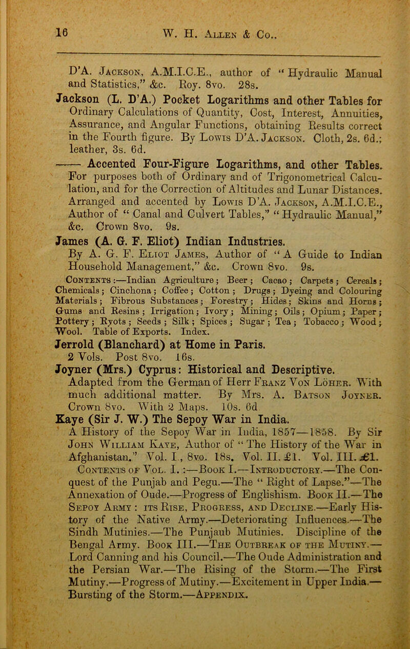 D’A. Jackson, A.M.I.C.E., author of “Hydraulic Manual and Statistics,” &c. Roy. 8vo. 28s. Jackson (L. D’A.) Pocket Logarithms and other Tables for Ordinary Calculations of Quantity, Cost, Interest, Annuities, Assurance, and Angular Functions, obtaining Results correct in the Fourth figure. By Lowis D’A. Jackson. Cloth, 2s. 6d.; leather, 3s. 6d. Accented Four-Figure Logarithms, and other Tables. For purposes both of Ordinary and of Trigonometrical Calcu- lation, and for the Correction of Altitudes and Lunar Distances. Arranged and accented by Lowis D’A. Jackson, A.M.I.C.E., Author of “ Canal and Culvert Tables,” “ Hydraulic Manual,” &c. Crown 8vo. 9s. James (A. G. F. Eliot) Indian Industries. By A. Gr. F. Eliot James, Author of “A Guide to Indian Household Management,” &c. Crown 8vo. 9s. Contents :—Indian Agriculture; Beer ; Cacao ; Carpets ; Cereals; Chemicals; Cinchona; Coffee; Cotton ; Drugs ; Dyeing and Colouring Materials ; Fibrous Substances ; Forestry; Hides; Skins and Horns j Q-ums and Resins ; Irrigation ; Ivory; Mining; Oils; Opium; Paper; Pottery; Ryots ; Seeds ; Silk ; Spices ; Sugar ; Tea ; Tobacco; Wood j Wool. Table of Exports. Index. Jerrold (Blanchard) at Home in Paris. 2 Vols. Post 8vo. 16s. Joyner (Mrs.) Cyprus: Historical and Descriptive. Adapted from the German of Herr Feanz Von Loher. With much additional matter. By Mrs. A. Batson Joyner. Crown 8vo. With 2 Maps. iOs. 6d Zaye (Sir J. W.) The Sepoy War in India. A History of the Sepoy War in India, 1857—1858. By Sir John William Kaye, Author of “ The History of the War in Afghanistan.” Vol. I., 8vo. 18s. Vol. II. d61. Vol. III. .a61. Contents of Vol. I.:—Book I.—Introductory.—The Con- quest of the Punjab and Pegu.—The “ Right of Lapse.”—The Annexation of Oude.—Progress of Englishism. Book II.—The Sepoy Army : its Rise, Progress, and Decline.—Early His- tory of the Native Army.—Deteidorating Influences.—The Sindh Mutinies.—The Punjaub Mutinies. Discipline of the Bengal Army. Book III.—The Outbreak of the Mutiny.— Lord Canning and his Council.—The Oude Administration and the Persian War.—The Rising of the Storm.—The First Mutiny.—Progress of Mutiny.—Excitement in Upper India.— Bursting of the Storm.—Appendix.