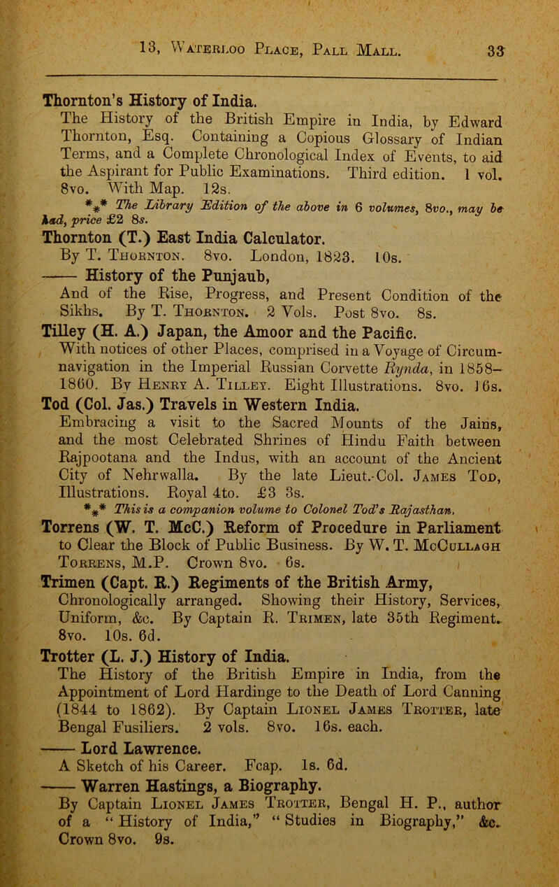 Thornton’s History of India. The History of the British Empire in India, by Edward Thornton, Esq. Containing a Copious Glossary of Indian Terms, and a Complete Chronological Index of Events, to aid the Aspirant for Public Examinations. Third edition. 1 vol. 8vo. With Map. 12s. The I/ibTciTy Edition of the ahove in 6 volwmes, Svo., may he' %md, price £2 8^. Thornton (T.) East India Calculator. By T. Thornton. Svo. London, 1823. I Os. History of the Punjaub, And of the Rise, Progress, and Present Condition of the Sikhs. By T. Thornton. 2 Vols. Post Svo. 8s. TiUey (H. A.) Japan, the Amoor and the Pacific. With notices of other Places, comprised in a Voyage of Circum- navigation in the Imperial Russian Corvette Rynda, in 1858- 1800. By Henry A. Tilley. Eight Illnstrations. Svo. 16s. Tod (Col. Jas.) Travels in Western India. Embracing a visit to the Sacred Mounts of the Jains, and the most Celebrated Shrines of Hindu Faith between Rajpootana and the Indus, with an account of the Ancient City of Nehrwalla. By the late Lieut.-Col. James Tod, Illustrations. Royal 4to. £3 3s. This is a companion volume to Colonel Tod's Rajasthcm, ' Torrens (W. T. McC.) Reform of Procedure in Parliament to Clear the Block of Public Business. By W. T. McCullagh Torrens, M.P. Crown Svo. • 6s. ) Trimen (Capt. R.) Regiments of the British Army, Chronologically arranged. Showing their History, Services, Uniform, &c. By Captain R. Trimen, late 35th Regiment.. Svo. lOs. 6d. Trotter (L. J.) History of India. The History of the British Empire in India, from the Appointment of Lord Hardinge to the Heath of Lord Canning (1844 to 1862). By Captain Lionel James Trotter, late Bengal Fusiliers. 2 vols. 8vo. 16s. each. Lord Lawrence. A Sketch of his Career. Fcap. Is. 6d. Warren Hastings, a Biography. By Captain Lionel James Trotter, Bengal H. P., author of a “ History of India,” “ Studies in Biography,” &c^ Crown 8vo. 9s.