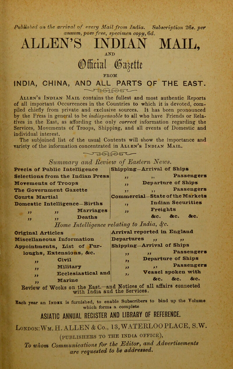 PubU.'ihed on the arrival of every Mail from India. Subscription 26#. per annum, posv free, specimen copy, Qd. ALLEN’S INDIAN MAIIi, AND ©ffirial FEOM INDIA, CHINA, AND ALL PARTS OF THE EAST. Allen’s Indian Mail contains the fullest and most authentic Reports of all important Occurrences in the Countries to which it is devoted, com- piled chiefly from private and exclusive sources. It has been pronounced by the Press in general to be indispensable to all who have Friends or Rela- tives in the East, as affording the only correct information regarding the Services, Movements of Troops, Shipping, and all events of Domestic and individual interest. The subjoined list of the usual Contents will show the importance and variety of the information concentrated in Allen's Indian Mail. Summary and Review of Eastern News. Precis of Public Intelligence Selections from tbe Indian Press Morements of Troops The Government Gazette Courts Martial Domestic Intelligence—Births Marriages }f n )) Shipping—Arrival of Ships ,, ,, Passengers ,, Departure of Ships ,, ,, Passengers Commercial—State of the Markets Indian Securities Freights 8cc. dec. dkc. » Deaths Some Intelligence relating to India, Sfc. Original Articles Arrival reported in England Miscellaneous Information Appointments, Dist of Fur- loughs, Extensions, dec. Civil Military Ecclesiastical and Marine Departures ,, ,, Shipping—Arrival of Ships „ Passengers Departure of Ships ,, Passengers Vessel spoken with dec. dec. dec. Review of Wooks on the East.—and Notices.of all affairs connected with India aud the Services. Each year an Ind*x is furnished, to enable Subscribers to bind up the Volume which forms a complete it it a it it a n ASIATIC ANNUAL REGISTER AND LIBRARY OF REFERENCE. London: Wm. H. ALLEN & Co., 13, WATERLOO PLACE, S.W. (publishers to the INDIA OFFICE), To whom Communications for the Editor, and Advertisements are reauested to be add/ressed.