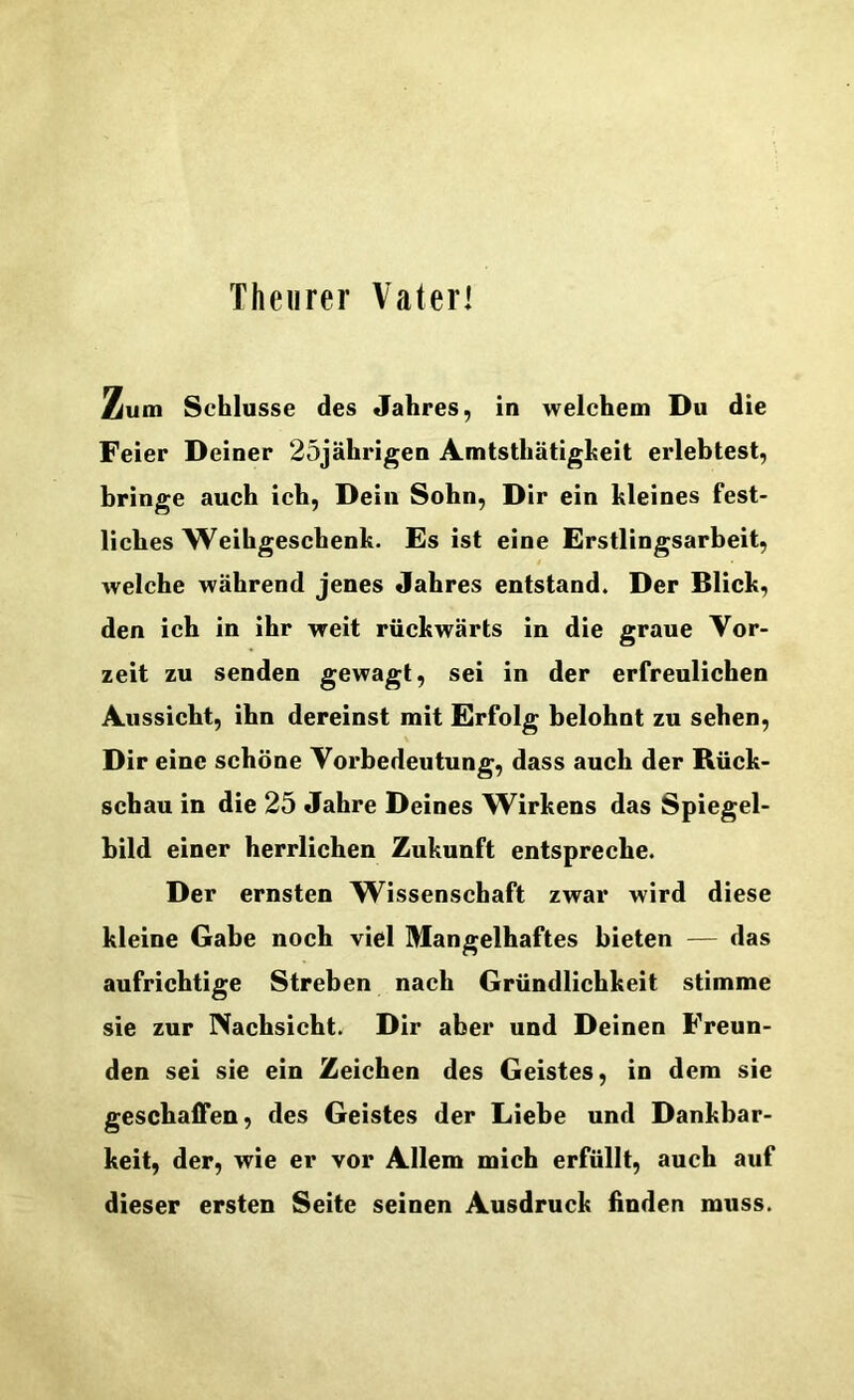 Theurer Vaterl Zum Schlüsse des Jahres, in welchem Du die Feier Deiner 25jährigen Amtsthätigheit erlebtest, bringe auch ich. Dein Sohn, Dir ein kleines fest- liches Weihgeschenk. Es ist eine Erstlingsarbeit, welche während jenes Jahres entstand. Der Blick, den ich in ihr weit rückwärts in die graue Vor- zeit zu senden gewagt, sei in der erfreulichen Aussieht, ihn dereinst mit Erfolg belohnt zu sehen. Dir eine schöne Vorbedeutung, dass auch der Rück- schau in die 25 Jahre Deines W^irkens das Spiegel- bild einer herrlichen Zukunft entspreebe. Der ernsten W^issensehaft zwar wird diese kleine Gabe noeh viel Mangelhaftes bieten — das aufrichtige Streben naeh Gründlichkeit stimme sie zur Nachsicht. Dir aber und Deinen Freun- den sei sie ein Zeichen des Geistes, in dem sie geschaffen, des Geistes der Liebe und Dankbar- keit, der, wie er vor Allem mich erfüllt, auch auf dieser ersten Seite seinen Ausdruck finden muss.