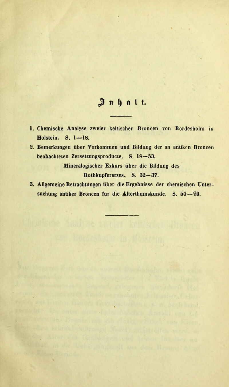 1. Chemische Analyse zweier keltischer Broncen von Bordesholm in Holstein. S. 1—18. 2. Bemerkungen über Vorkommen und Bildung der an antiken Broncen beobachteten Zersetzungsproducte. S. IS-^öS. Mineralogischer Exkurs über die Bildung des Rothkupfererzes. S. 32—37. 3. Allgemeine Betrachtungen über die Ergebnisse der chemischen Unter- suchung antiker Broncen für die Alterthumskunde. S. 54 —93.