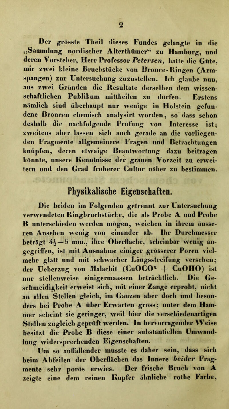 Der grösste Tlieil dieses Fundes gelangte in die „Sammlung nordischer Alterlhümer“ zu Hamlnirg, und deren V’orstelier, Herr Professor Petersen, halte die Güte, mir zwei kleine Bruchstücke von Bronce-Ringen (Arm- spangen) zur Untersuchung zuzustellen. Ich glaube nun, aus zwei Gründen die Resultate derselben dem wissen- schaftlichen Publikum mittbeilen zu dürfen. Erstens nämlich sind überhaupt nur wenige in Holstein gefun- dene Broncen chemisch analysirt worden, so dass schon deshalb die nachfolgende Prüfung von Interesse ist; zweitens aber lassen sieb auch gerade an die vorliegen- den Fragmente allgemeinere Fragen und Betrachtungen knüpfen, deren etwaige Beantwortung dazu beitragen könnte, unsere Kenntnisse der grauen Vorzeit zu erwei- tern und den Grad früherer Culfur näher zu bestimmen. Physikalische Eigenschaften. Oie beiden im Folgenden getrennt zur Untersuchung verwendeten Rlngbruehstücke, die als Probe A und Probe B unterschieden werden mögen, welchen ln ihrem äusse- ren Ansehen wenig von einander ab. Ihr Durchmesser beträgt 4^—5 mm., ihre Oberfläche, scheinbar wenig an- gegrUTcn, ist mit Ausnahme einiger grösserer Poren viel- mehr glatt und mit schwacher Längsstreifung versehen; der Uebcrziig von Malachit (CuOCO^ -f- CuOHO) ist nur stellenweise einigermaassen beträchtlich. Die Ge- schmeidigkeit erweist sich, mit einer Zange erprobt, nicht an allen Stellen gleich, im Ganzen aber doch und beson- ders bei Probe A über Erwarten gross; unter dem Ham- mer scheint sie geringer, weil hier die verschiedenartigen Stellen zugleich geprüft werden. In hervorragender Weise besitzt die Probe B diese einer substantiellen Umwand- lung widersprechenden Eigenschaften. Um so auffallender musste es daher sein, dass sich beim Abfeilcn der Oberflächen das Innere beider Frag- mente sehr porös erwies. Der frische Bruch von A zeigte eine dem reinen Kupfer ähnliche rotbe Farbe,