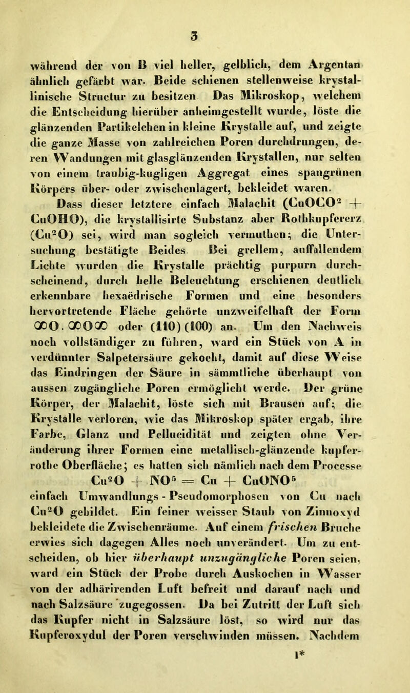 wälirend der von B viel heller, gelblich, dem Argcntan ähnlich gefärbt war. Beide schienen stellenweise hrystal- linlsche Striiclnr zu besitzen Das Mikroskop, welchem die Entscheidung hierüber anlieimgcstcllt wurde, löste die glänzenden Partikelchen in kleine Kryslalle auf, und zeigte die ganze Masse von zahlreichen Poren durchdrungen, de- ren Wandungen mit glasglänzenden Krystallen, nur selten von einem (raubig-kugligen Aggregat eines spangrünen Körpers über- oder zwischenlagert, bekleidet waren. Dass dieser letztere einfach Malachit (CuOCO'^ -f- CuOHO), die krystallisirte Substanz aber Rothkupfererz (Cu'^O) sei, wird man sogleich vermuthen; die Unter- suchung bestätigte Beides Bel grellem, auffallendem Lichte wurden die Krystalle prächtig purpurn durch- scheinend, durch helle Beleuchtung erschienen deutlich erkennbare hexaedrische Formen und eine besonders hervortretende Fläche gehörte unzweifelhaft der Form QDO.QOOQO oder (ItO) (100) an. Um den iNachweis noch vollständiger zu führen, ward ein Stück von A in verdünnter Salpetersäure gekocht, damit auf diese Weise das Eindringen der Säure in sämmtliche überhaupt von aussen zugängliche Poren ermöglicht werde. Der grüne Körper, der Malachit, löste sich mit Brausen auf; die Krystalle verloren, wie das Mikroskop später ergab, ihre Farbe, Glanz und Pcllucldltät und zeigten ohne Ver- änderung ihrer Formen eine metallisch-glänzende kupfer- rothe Oberfläche5 es hatten sich nämlich nach dem Proccsse Cu^O + INO 5 = Cu + CuOINO^ einfach Umwandlungs - Pseudomorphosen von Cu nach Cu’^O gebildet. Ein feiner weisser Staub von Zinnoxyd bekleidete die Zwischenräume. Auf einem frischen Bruche erwies sich dagegen Alles noch unverändert. Um zu ent- scheiden, ob hier überhaupt unzugängliche Poren seien, ward ein Stück der Probe durch Auskochen in Wasser von der adhärirenden Luft befreit und darauf nach und nach Salzsäure 'zugegossen. Da bei Zutritt der Luft sich das Kupfer nicht in Salzsäure löst, so wird nur das Kupferoxydul der Poren verschwinden müssen. Nachdem I*