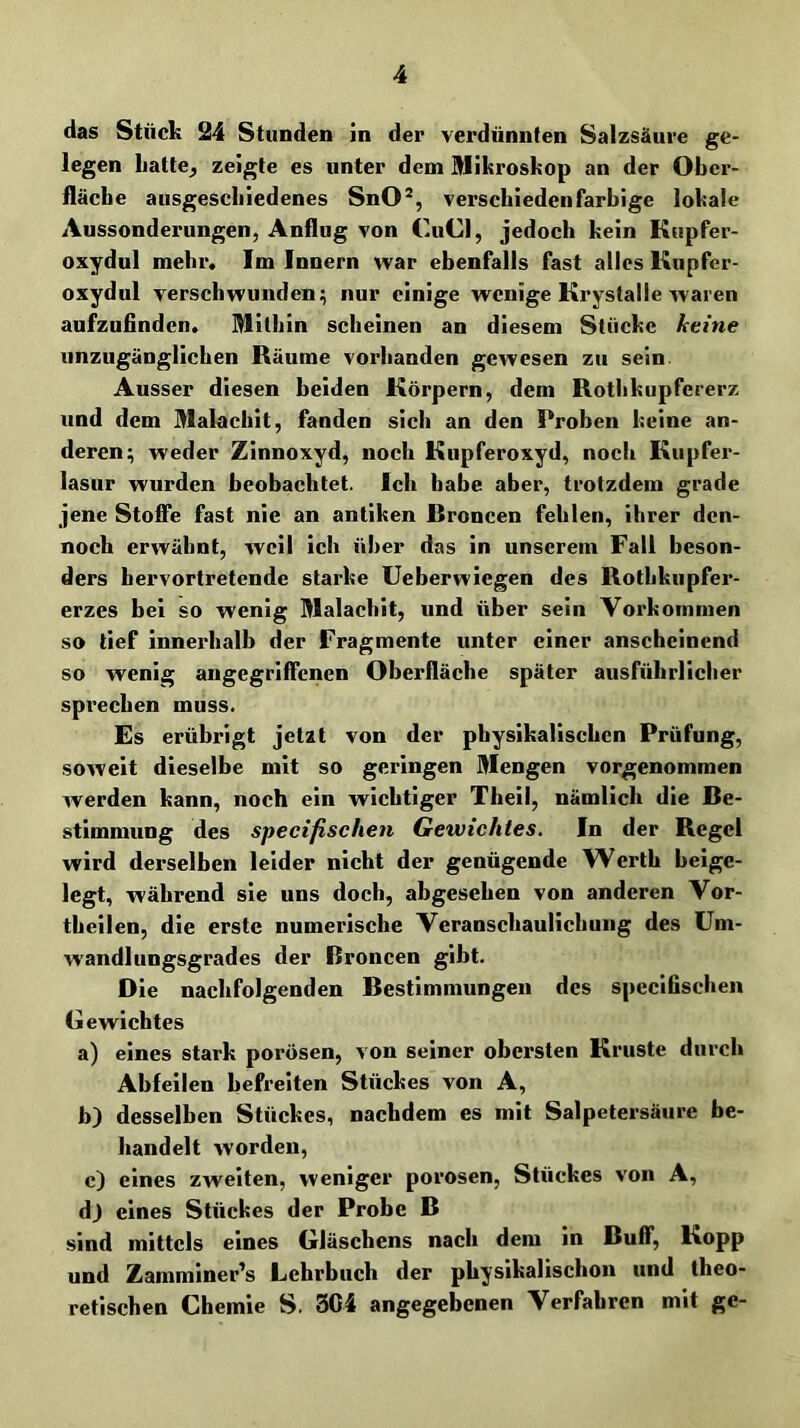 das Stück 24 Stunden in der verdünnten Salzsäure ge- legen liatte^ zeigte es unter dem Mikroskop an der Ober- fläche ausgescliiedenes SnO®, verschiedenfarbige lokale Aussonderungen, Anflug von CuCl, jedoch kein Kupfer- oxydul mehr. Im Innern war ebenfalls fast alles Kupfer- oxydul verschwunden; nur einige wenige Krystalle waren aufzufinden* Mithin scheinen an diesem Stücke keine unzugänglichen Räume vorhanden gewesen zu sein. Ausser diesen beiden Körpern, dem Rothkupfererz und dem Malachit, fanden sich an den Proben keine an- deren; weder Zinnoxyd, noch Kupferoxyd, noch Kupfer- lasur wurden beobachtet. Ich habe aber, trotzdem grade jene Stoffe fast nie an antiken Rroncen fehlen, ihrer den- noch erwähnt, weil ich über das in unserem Fall beson- ders hervortretende starke Ueberwiegen des Rothkupfer- erzes bei so wenig Malachit, und über sein Vorkommen so lief innerhalb der Fragmente unter einer anscheinend so wenig angegriffenen Oberfläche später ausführlicher sprechen muss. Es erübrigt jetzt von der physikalischen Prüfung, soweit dieselbe mit so geringen Mengen vorgenommen werden kann, noch ein wichtiger Theil, nämlich die Be- stimmung des specifischen Gewichtes. In der Regel wird derselben leider nicht der genügende Werth heige- legt, während sie uns doch, abgesehen von anderen Vor- theilen, die erste numerische Veranschaulichung des üm- wandlungsgrades der Broncen gibt. Die nachfolgenden Bestimmungen des specifischen Gewichtes a) eines stark porösen, von seiner obersten Kruste durch Abfeilen befreiten Stückes von A, b) desselben Stückes, nachdem es mit Salpetersäure be- handelt worden, c) eines zweiten, weniger porosen, Stückes von A, d) eines Stückes der Probe B sind mittels eines Gläschens nach dem in Buff, Kopp und Zamminer's Lehrbuch der physikalischen und theo- retischen Chemie S. 3C4 angegebenen Verfahren mit ge-