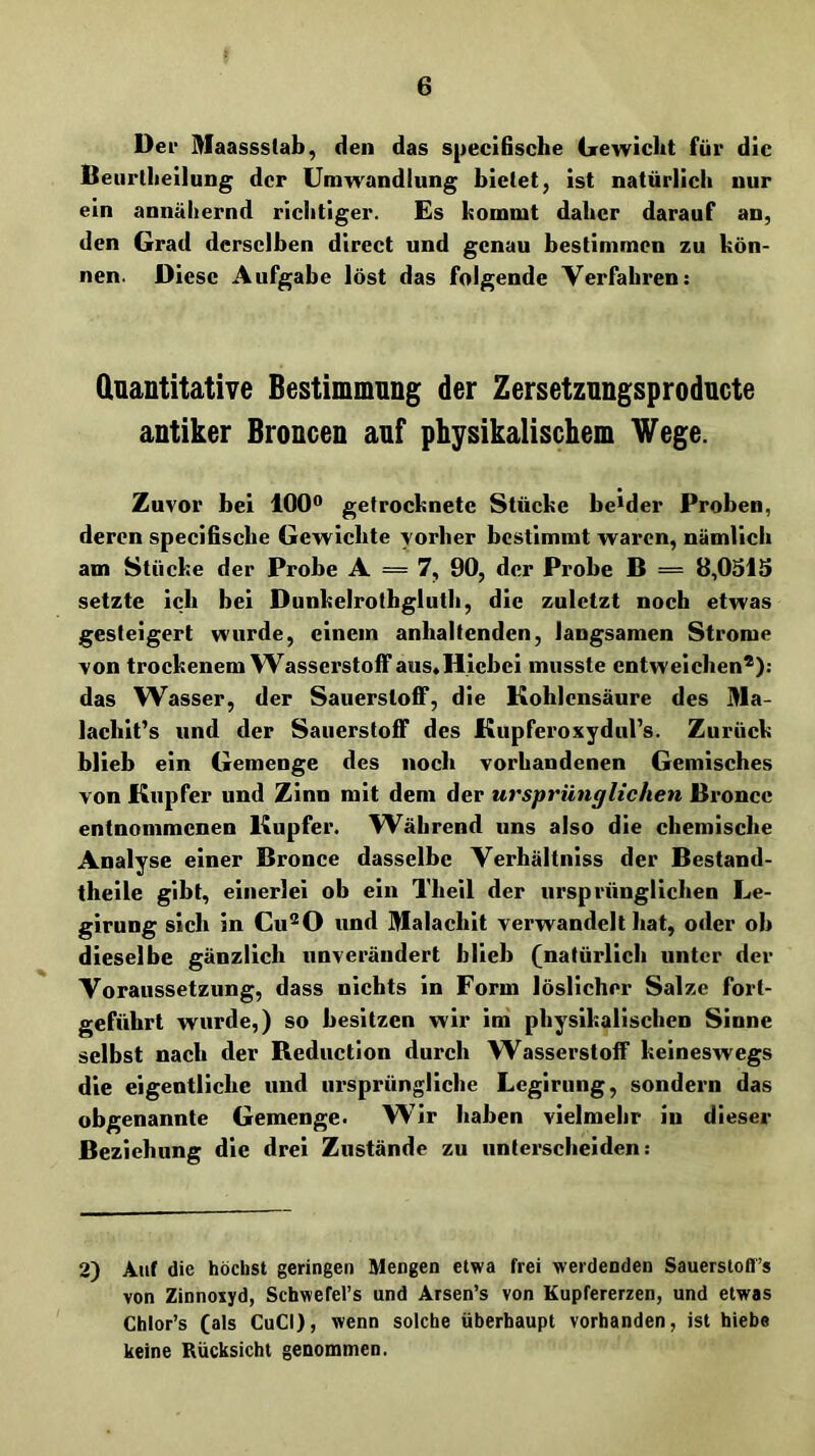 Der Maassstab, den das specifische Gewicht für die Beiirllieilung der Umwandlung bietet, ist natürlich nur ein annähernd richtiger. Es kommt daher darauf an, den Grad derselben direct und genau bestimmen zu kön- nen. Diese Aufgabe löst das folgende Verfahren; dnantitative Bestimmung der Zersetznngsproducte antiker Broncen auf physikalischem Wege. Zuvor bei 100“ getrocknete Stücke beider Proben, deren specifische Gewichte vorher bestimmt waren, nämlich am Stücke der Probe A = 7, 90, der Probe B = 8,0515 setzte ich bei Dunkelrotbglutb, die zuletzt noch etwas gesteigert wurde, einem anhaltenden, langsamen Strome von trockenem Wasserstoff aus«Hicbci musste entweichen®); das Wasser, der Sauerstoff, die Kohlensäure des Ma- lachit’s und der Sauerstoff des Kupferoxydul’s. Zurück blieb ein Gemenge des noch vorhandenen Gemisches von Kupfer und Zinn mit dem der ursprünglichen Bronec entnommenen Kupfer. W^äbrend uns also die chemische Analyse einer Bronce dasselbe Verhältniss der Bestand- theile gibt, einerlei ob ein Tbeil der ursprünglichen Le- girung sich ln Cu®0 und Malachit verwandelt hat, oder oh dieselbe gänzlich unverändert blieb (natürlich unter der Voraussetzung, dass nichts in Form löslicher Salze fort- geführt wurde,) so besitzen wir im physikalischen Sinne selbst nach der Reduction durch Wasserstoff keineswegs die eigentliche und ursprüngliche Lcgiriing, sondern das obgenannte Gemenge. Wir haben vielmehr in dieser Beziehung die drei Zustände zu unterscheiden; 2) Auf die höchst geringen Mengen etwa frei werdenden Sauerstofl’s von Zinnoxyd, Schwefel’s und Arsen’s von Kupfererzen, und etwas Chlor’s (als CuCI), wenn solche überhaupt vorhanden, ist hiebe keine Rücksicht genommen.