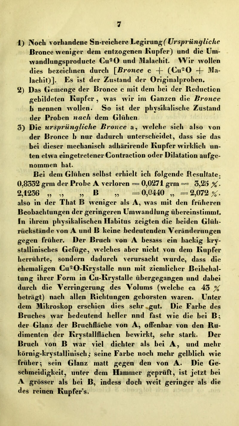 1) Noch \orhandei\eSn-\'eicherehegirang( Ursprung liehe ßronce weniger dem entzogenen Kupfer) und die Üm- wandlungsproducte Cu®0 und Malachit. Wir wollen dies bezeichnen durch [^Bronce c (Cu0 lachit)]. Es ist der Zustand der Originalproben. 2) Das Gemenge der ßronce c mit dem hei der ßcduction gebildeten Kupfer , was wir im Ganzen die Bronce b nennen wollen. So ist der physikalische Zustand der Proben nach dem Glühen. 3) Die ursprüngliche Bronce a, welche sich also von der ßronce b nur dadurch unterscheidet, dass sie das bei dieser mechanisch adhärirende Kupfer wirklich un- ten etwa eingetretener Contraction oder Dilatation aufge- nommen hat. ßei dem Glühen selbst erhielt ich folgende Resultate. 0,8332 gi’m der Probe A verloren = 0,0271 grm — 3,2S X- 2,1236 „ ,, „ ß „ =0,0440 „ == 2,072 X- also in der That ß weniger als A, was mit den früheren ßeobachtungen der geringeren Umwandlung ühereinstimmt. In ihrem physikalischen llabitus zeigten die beiden Glüh- riiekstände von A und ß keine bedeutenden Veränderungen gegen früher. Der ßruch von A besass ein liackig kry- stallinisches Gefüge, welches aber nicht von dem Kupfer herrührte, sondern dadurch verursacht wurde, dass die ehemaligen Gu^O-Krystalle nun mit ziemlicher ßeibchal- tung ihrer Form in Cu-Krystalle übergegangen und dabei durch die Verringerung des Volums (welche ca 43 % beträgt) nach allen Richtungen geborsten waren. Unter dem Mikroskop erschien dies sehr^gut. Die Farbe des ßruches war bedeutend heller nnd fast wie die bei ß; der Glanz der ßruchfläche von A, offenbar von den Ru- dimenten der Krystallflächen bewirkt, sehr stark. Der ßruch von ß war viel dichter als bei A, und mehr körnig-krystallinisch,' seine Farbe noch mehr gelblich wie früher; sein Glanz matt gegen den von A. Die Ge- schmeidigkeit, unter dem Hammer geprüft, ist jetzt bei A grösser als bei ß, indess doch weit geringer als die des reinen Kupfer’s.