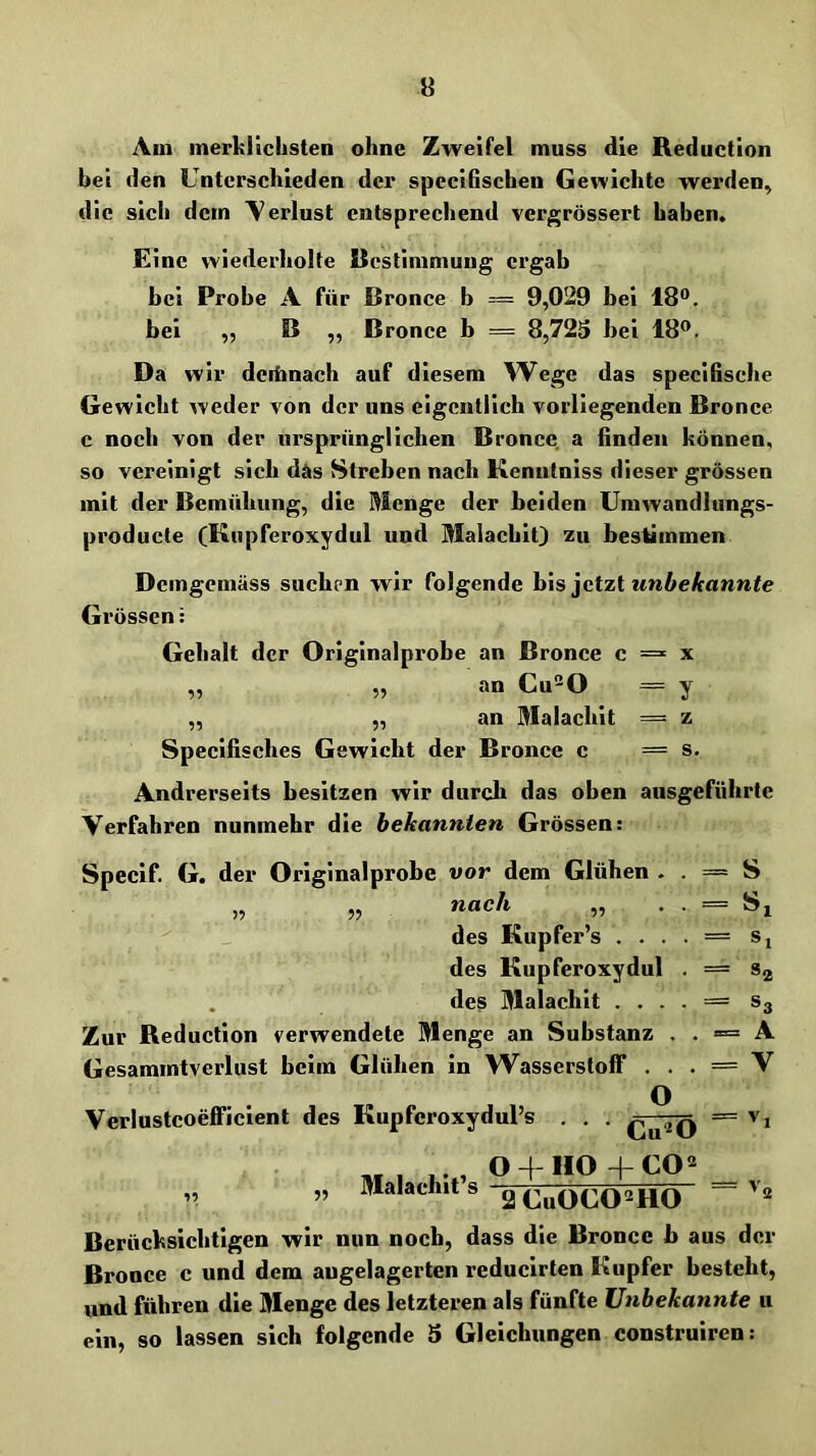 Aui merklichsten ohne Zweifel muss die Reduction hei den Unterschieden der spccifischen Gewichte werden, die sich dem \erlust entsprechend vergrössert haben. Eine wiederholte Rcstimmung ergab bei Probe A für Bronce b = 9,029 bei 18°. bei „ B ,, Bronce b == 8,723 bei 18°. Da wir dcibnach auf diesem W^ege das specifische Gewicht weder von der uns eigentlich vorliegenden Bronce c noch von der ursprünglichen Bronce. a finden können, so vereinigt sich das Streben nach Kenntniss dieser grossen mit der Bemühung, die Menge der beiden Umwandlungs- producte (Kupferoxydul und Malachit) zu bestimmen Demgemäss suchen wir folgende his ]cizi unbekannte Grössen: Gehalt der Originalprobe an Bronce c = x „ „ an Cu“0 = y „ „ an Malachit == z Specifisches Gewicht der Bronce c = s. Andrerseits besitzen wir durch das oben ausgeführtc Verfahren nunmehr die bekannten Grössen: Specif. G. der Originalprobe vor dem Glühen . . = S „ „ nach „ . . = Si des Kupfer’s . . . . = Si des Kupferoxydul . = Sj des Malachit . . . . = S3 Zur Reduction verwendete Menge an Substanz . . = A Gesammtverlust beim Glühen in Wasserstoff . . . = V Verlustcoefficient des Kupferoxydul’s . . . = v, « . , O + HO +CO<^ ,, „ Malachits aCuOGO^HO Berücksichtigen wir nun noch, dass die Bronce b aus der Bronce c und dem augelagerten reducirten Kupfer besteht, und führen die Menge des letzteren als fünfte Unbekannte u ein, so lassen sich folgende 3 Gleichungen construiren: