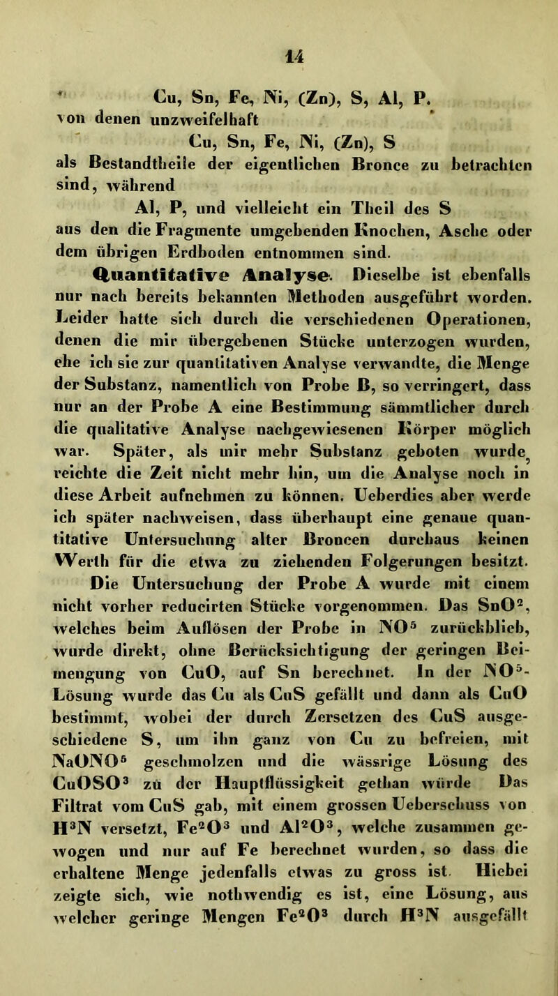 *' Cu, Sn, Fe, Ni, (Zn), S, Al, P. von denen unzweifelbaft Cu, Sn, Fe, Ni, (Zn), S als ßestandtheiie der eigentlichen Bronce zu hetraclitcn sind, während Al, P, und vielleicht ein Theil des S aus den die Fragmente umgebenden Knochen, Asche oder dem übrigen Erdboden entnommen sind. Q,uantitative Analyse. Dieselbe ist ebenfalls nur nach bereits bebannlen Methoden ausgeführt worden. Leider batte sich durch die verschiedenen Operationen, denen die mir übergebenen Stücke unterzogen wurden, ehe ich sie zur quantitativen Analyse verwandte, die Menge der Substanz, namentlich von Probe B, so verringert, dass nur an der Probe A eine Bestimmung sämmtllcher durch die qualitative Analyse nachgewiesenen Körper möglich war. Später, als mir mehr Substanz geboten wurde^ reichte die Zeit nicht mehr bin, um die Analyse noch in diese Arbeit aufnehmen zu können. Ueberdles aber werde ich später naebweisen, dass überhaupt eine genaue quan- titative üntersucbnng alter Broncen durchaus keinen Werth für die etwa zu ziehenden Folgerungen besitzt. Die Untersuchung der Probe A wurde mit einem nicht vorher reduclrten Stücke vorgenommen. Das SnO®, welches beim Aullösen der Probe in NO® zurückblicb, wurde direkt, ohne Berücksichtigung der geringen Bei- mengung von CuO, auf Sn berechnet. In der NO®- Lösung wurde das Cu als CuS gefällt und dann als CuO bestimmt, wobei der durch Zersetzen des CuS ausge- schiedene S, um ihn ganz von Cu zu befreien, mit NaONO® geschmolzen und die wässrige Lösung des CuOSO® zü der Haupiflüssigkeit gethan würde Das Filtrat vom CuS gab, mit einem grossen Uebersebuss von H®N versetzt, Fe^O® und Al^O®, welche zusammen ge- wogen und nur auf Fe berechnet wurden, so dass die erhaltene Menge jedenfalls etwas zu gross ist. Hiebei zeigte sich, wie notbwendig es ist, eine Lösung, aus w'elcbcr geringe Mengen Fc’^O® durch H®N ausgefällt