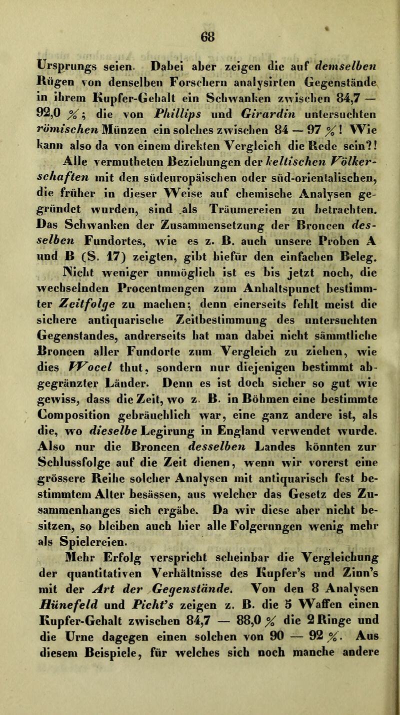 Ursprungs seien. Dabei aber zeigen die auf demselben Rügen von denselben Forscbern analysirten Gegenstände in ibreni Kupfer-Gebalt ein Schwanken zwischen 84,7 — 92,0 ^; die von Phillips und Girardin untersuchten römischen Münzen ein solches zwischen 84 — 97 ^! Wie kann also da von einem direkten Vergleich die Rede sein?! Alle vermuthetcn Beziehungen der keltischen Völker- schaften mit den südeuropäischen oder süd-orientalischen, die früher io dieser W^eise auf chemische Analysen ge- gründet wurden, sind .als Träumereien zu betrachten. Das Schwanken der Zusammensetzung der Broncen des- selben Fundortes, wie es z. B. auch unsere Proben A und B (S. 17) zeigten, gibt hiefür den einfachen Beleg. Nicht weniger unmöglich ist es bis jetzt noch, die wechselnden Procentmengen zum Anhaltspiinct bestimm- ter Zeitfolge zu machen; denn einerseits fehlt meist dir sichere antiquarische Zeitbestimmung des untersuchten Gegenstandes, andrerseits hat man dabei nicht sämmtliclic Broncen aller Fundorte zum Vergleich zu ziehen, wie dies Wocel thut, sondern nur diejenigen bestimmt ab- gegränzter Länder. Denn es ist doch sicher so gut wie gewiss, dass die Zeit, wo z. B. in Böhmen eine bestimmte Composition gebräuchlich war, eine ganz andere ist, als die, wo dieselbe Leglrung ln England verwendet wurde. Also nur die Broncen desselben Landes könnten zur Scblussfolge auf die Zeit dienen, wenn wir vorerst eine grössere Reihe solcher Analysen mit antiquarisch fest be- stimmtem Alter besässen, aus welcher das Gesetz des Zu- sammenhanges sich ergäbe. Da wir diese aber nicht be- sitzen, so bleiben auch hier alle Folgerungen wenig mehr als Spielereien. Mehr Erfolg verspricht scheinbar die Vergleichung der quantitativen Verhältnisse des Kupfer's und Zinn's mit der Art der Gegenstände, Von den 8 Analysen HünefeId und Pichfs zeigen z. B. die 5 Waffen einen Kupfer-Gehalt zwischen 84,7 — 88,0 ^ die 2 Ringe und die Urne dagegen einen solchen von 90 — 92 %. Aus diesem Beispiele, für welches sich noch manche andere