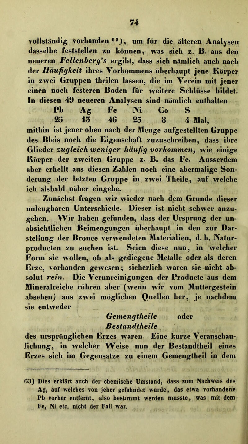 vollständig vorhanden um für die älteren Analysen dasselbe feststellen zu können, was sich z. B. aus den neueren Fellenberg’s ergibt, dass sich nämlich auch nach der Häufigkeit ihres Vorkommens überhaupt jene Körper in zwei Gruppen theilen lassen, die im Verein mit jener einen noch festeren Boden für weitere Schlüsse bildet, ln diesen 49 neueren Analysen sind nämlich enthalten Pb Ag Fe J\i Co S 23 13 46 23 8 4 Mal, mitliin ist jener oben nach der Menge aufgcstellten Groppe des Bleis noch die Eigenschaft zuzuschreiben, dass ihre Glieder zugleich tveniger häufig Vorkommen, wie einige Körper der zweiten Gruppe z. B. das Fe. Ausserdem aber erhellt aus diesen Zahlen noch eine abermalige Son- derung der letzten Gruppe in zwei Theile, auf welche ich alsbald näher cingehe. Zunächst fragen wir wieder nach dem Grunde dieser unleugbaren Unterschiede. Dieser ist nicht schwer anzu- geben. Wir haben gefunden, dass der Ursprung der un- absichtlichen Beimengungen überhaupt in den zur Dar- stellung der Bronce verwendeten Materialien, d, h. JXatur- producten zu suchen ist. Seien diese nun, in welcher Form sic wollen, ob als gediegene Metalle oder als deren Erze, vorhanden gewesen; sicherlich waren sie nicht ab- solut rein. Die Verunreinigungen der Producte aus dem Mineralreiche rühren aber (wenn wir vom Muttergestein absehenj aus zwei möglichen Quellen her, je nachdem sie entweder Gemengtheile oder ßestandlheile des ursprünglichen Erzes waren. Eine kurze Veranschau- lichung, in welcher Weise nun der Bestandtheil eines Erzes sich im Gegensätze zu einem Gemengtbeil in dem 63) Dies erklärt auch der chemische Umstand, dass zum Nachweis des Ag, auf welches von jeher gefahndet wurde, das etwa vorhandene Pb vorher entfernt, also bestimmt werden musste, was mit dem Fe, Ni etc. nicht der Fall war.