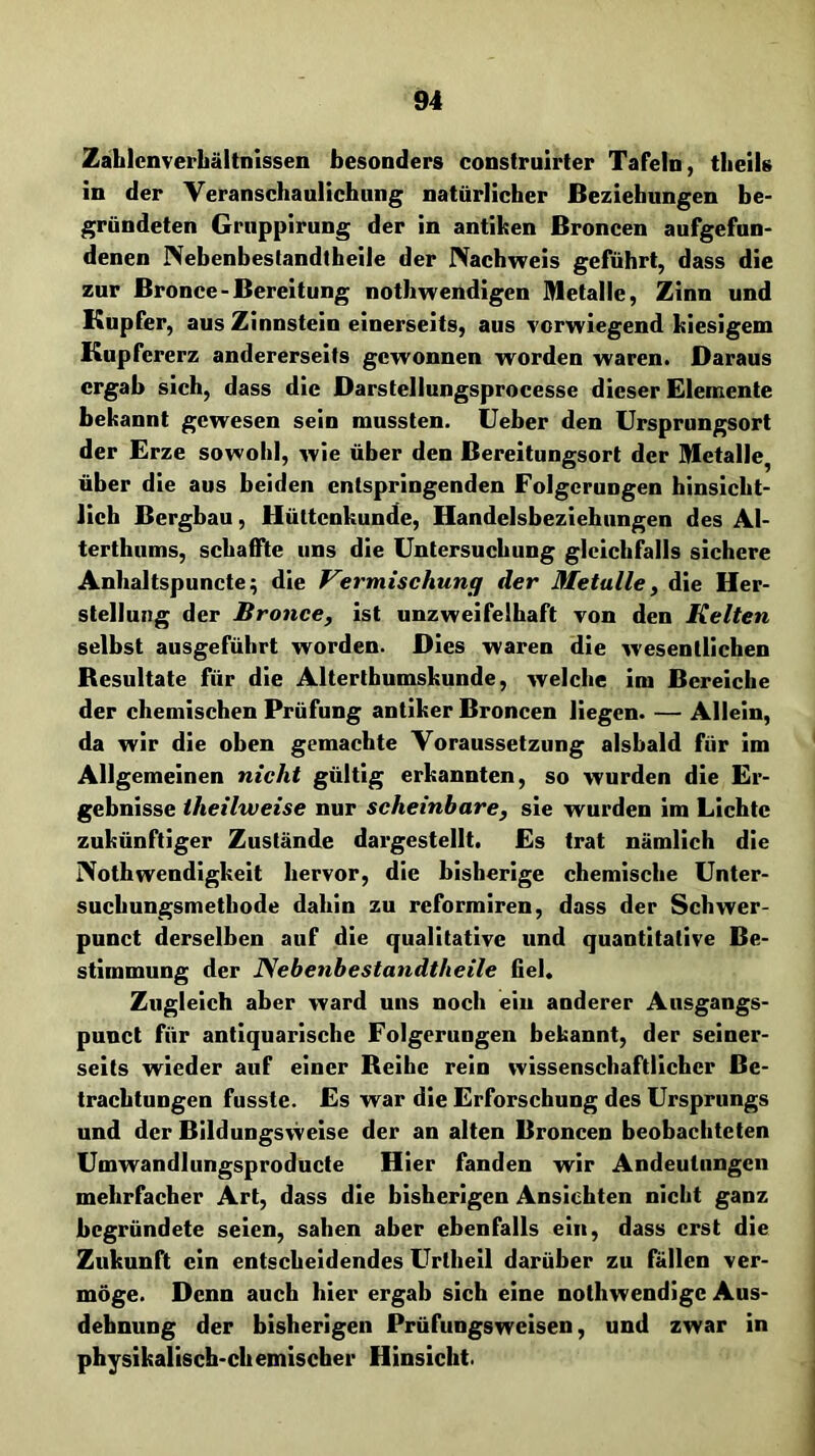 Zahlcnverbältnissen besonders construlrter Tafeln, theils in der yeranschaullchnng natürlicher Beziehungen be- gründeten Griippirung der in antiken Broncen aufgefnn- denen Nebenbestandtheile der IVachweis geführt, dass die zur Bronce-Bereitung nothwendigen Metalle, Zinn und Kupfer, aus Zinnstein einerseits, aus vorwiegend kiesigem Kupfererz andererseits gewonnen worden waren. Daraus ergab sich, dass die Darstellungsprocesse dieser Elemente bekannt gewesen sein mussten, lieber den Ursprungsort der Erze sowohl, wie über den Bereitungsort der Metalle, über die aus beiden entspringenden Folgerungen hinsicht- lich Bergbau, Hüttenkunde, Handelsbeziehungen des Al- terthums, schaffte uns die Untersuchung gleichfalls sichere Anhaltspuncte; die Vermischung der Metalle, die Her- stellung der Bronce, ist unzweifelhaft von den Kelten selbst ausgeführt worden. Dies waren die wesentlichen Besultate für die Alterthumskunde, welche im Bereiche der chemischen Prüfung antiker Broncen liegen. — Allein, da wir die oben gemachte Voraussetzung alsbald für im Allgemeinen nicht gültig erkannten, so wurden die Er- gebnisse iheilweise nur scheinbare, sie wurden im Lichte zukünftiger Zustände dargestellt. Es trat nämlich die Nothwendigkeit hervor, die bisherige chemische Unter- suchungsmetbode dahin zu reformiren, dass der Schwer- punct derselben auf die qualitative und quantitative Be- stimmung der Nebenbestandtheile fiel. Zugleich aber ward uns noch ein anderer Ausgangs- punct für antiquarische Folgerungen bekannt, der seiner- seits wieder auf einer Reihe rein wissenschaftlicher Be- trachtungen fusste. Es war die Erforschung des Ursprungs und der Bildungsweise der an alten Broncen beobachteten Umwandlungsproducte Hier fanden wir Andeutungen mehrfacher Art, dass die bisherigen Ansichten nicht ganz begründete seien, sahen aber ebenfalls ein, dass erst die Zukunft ein entscheidendes Urtheil darüber zu fällen ver- möge. Denn auch hier ergab sich eine nothwendige Aus- dehnung der bisherigen Prüfungsweisen, und zwar in physikalisch-ehemischer Hinsicht.