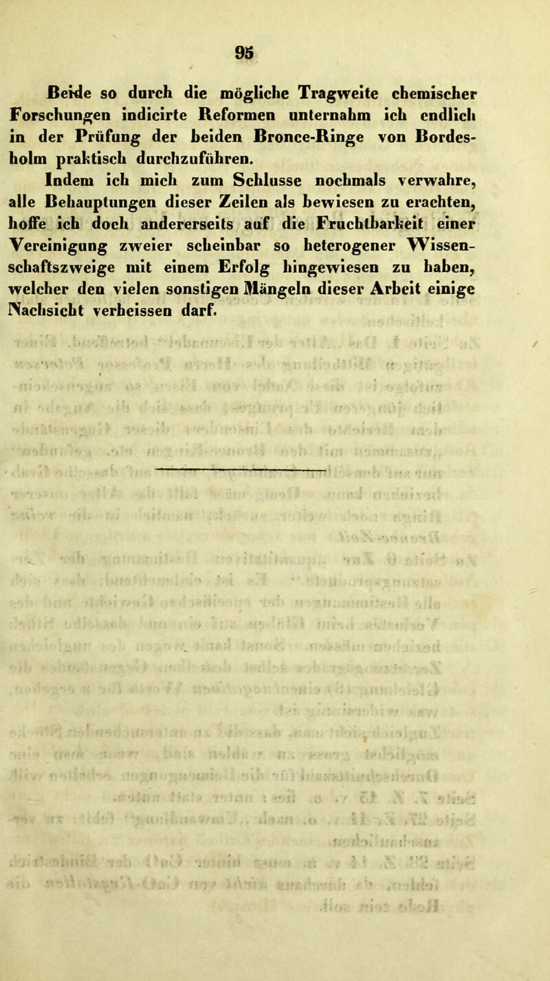 Beide so darch die mögliche Tragweite chemischer Forschungen indlcirte Reformen unternahm ich endlich in der Prüfung der beiden Bronce-Ringe von Bordes- holm praktisch durchzuführen. Indem ich mich zum Schlüsse nochmals verwahre, alle Behauptungen dieser Zeilen als bewiesen zu erachten, hoffe ich doch andererseits auf die Fruchtbarkeit einer Vereinigung zweier scheinbar so heterogener Wissen- schaftszweige mit einem Erfolg hingewiesen zu haben, welcher den vielen sonstigen Hlängeln dieser Arbeit einige INachsiebt verbelssen darf.
