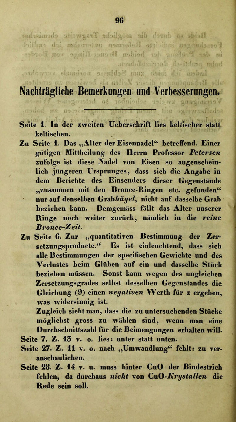Nachträgliche Bemerkungen und Verbesserungen. Seite 1. In der zweiten Uebcrschrift lies keltischer statt keltischen. Zu Seite 1. Das „Aller der EisennadeP^ betreffend. Einer gütigen Mittliellung des Herrn Professor Petersen zufolge ist diese INadel von Eisen so augenscliein- llch jüngeren Ursprunges, dass sich die Angabe in dem Derichte des Einsenders dieser Gegenstände „zusammen mit den Bronce-Ringen etc. gefunden‘‘ nur auf denselben Grab/tü^e/, nicht auf dasselbe Grab i beziehen kann. Demgemäss fällt das Alter unserer ^ Ringe noch weiter zurück, nämlich in die reine i Bronce-Zeit. \ Zu Seite 6. Zur „quantitativen Bestimmung der Zer- setzungsproducte.“ Es ist einleuchtend, dass sich alle Bestimmungen der specifischen Gewichte und des ^ Verliistes beim Glühen auf ein und dasselbe Stück beziehen müssen. Sonst kann wegen des ungleichen ' Zersetzungsgrades seihst desselben Gegenstandes die ! Gleichung (9) einen negativen Werth für z ergeben, i was Avidersinnig ist. I Zugleich sieht man, dass die zu untersuchenden Stücke möglichst gross zu wählen sind, wenn man eine | Durchschnittszahl für die Beimengungen erhalten will. j Seite 7. Z. 13 v. o. lies: unter statt unten. Seite 27. Z. 11 V. o. nach ,,Umwandlung‘‘ fehlt: zu ver- anschaulichen. Seite 2B. Z. 14 v. u. muss hinter GuO der Bindestrich fehlen, da durchaus nicht von iuvO-Krystallen die Rede sein soll.