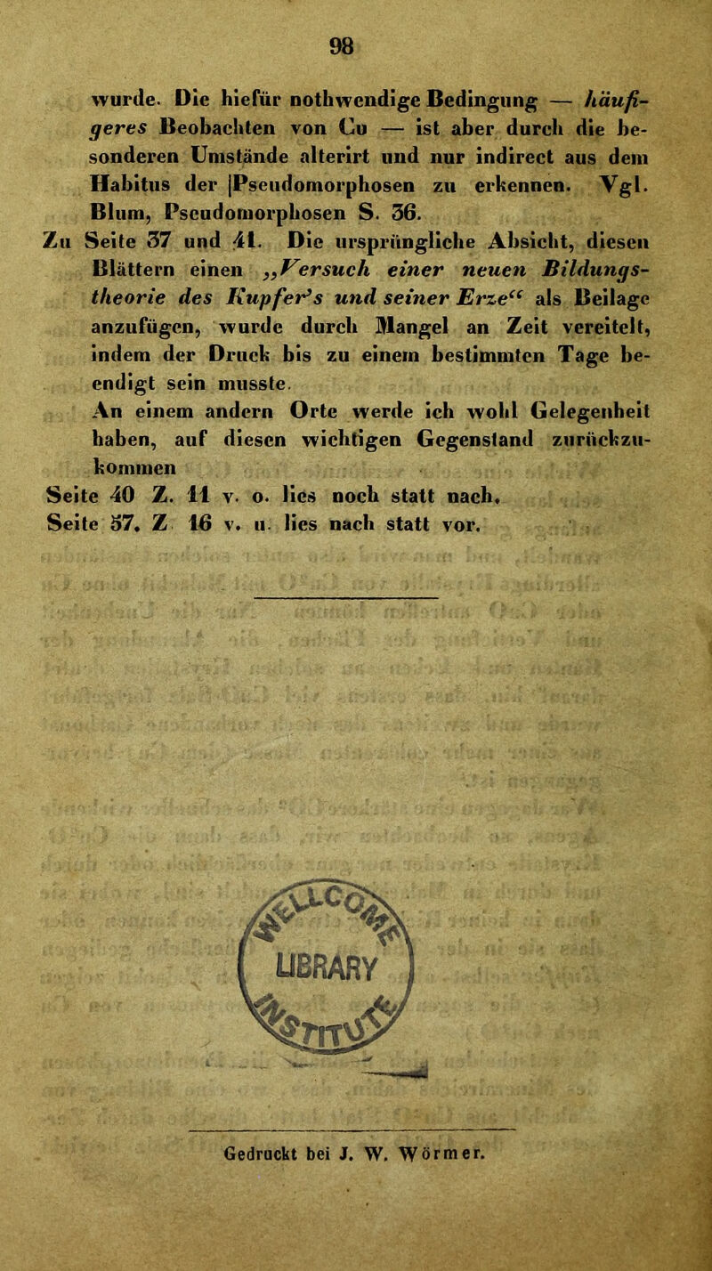 wurde. Die hiefür nothwcndige Bedingung — häufi- geres Beobachten von Cu — Ist aber durch die be- sonderen Umstände alterirt und nur Indlrect aus dem Habitus der |Psciidomorphosen zu ei’kennen. Vgl. Blum, Pscudomorpbosen S. 36. Zu Seite 37 und 41. Die ursprüngliche Absicht, diesen Blättern einen „Versuch einer neuen Bildungs- theorie des KupfeVs und seiner Erze“ als Beilage anzufügen, wurde durch Mangel an Zeit vereitelt, Indem der Druck bis zu einem bestimmten Tage be- endigt sein musste. An einem andern Orte werde ich wohl Celegenbeit haben, auf diesen wichtigen Gegenstand zurückzu- kommen Seite 40 Z. 11 v. o. lies noch statt nach, Seite 37. Z 16 v. u. lies nach statt vor. Gedruckt bei J. W. Wörmer.