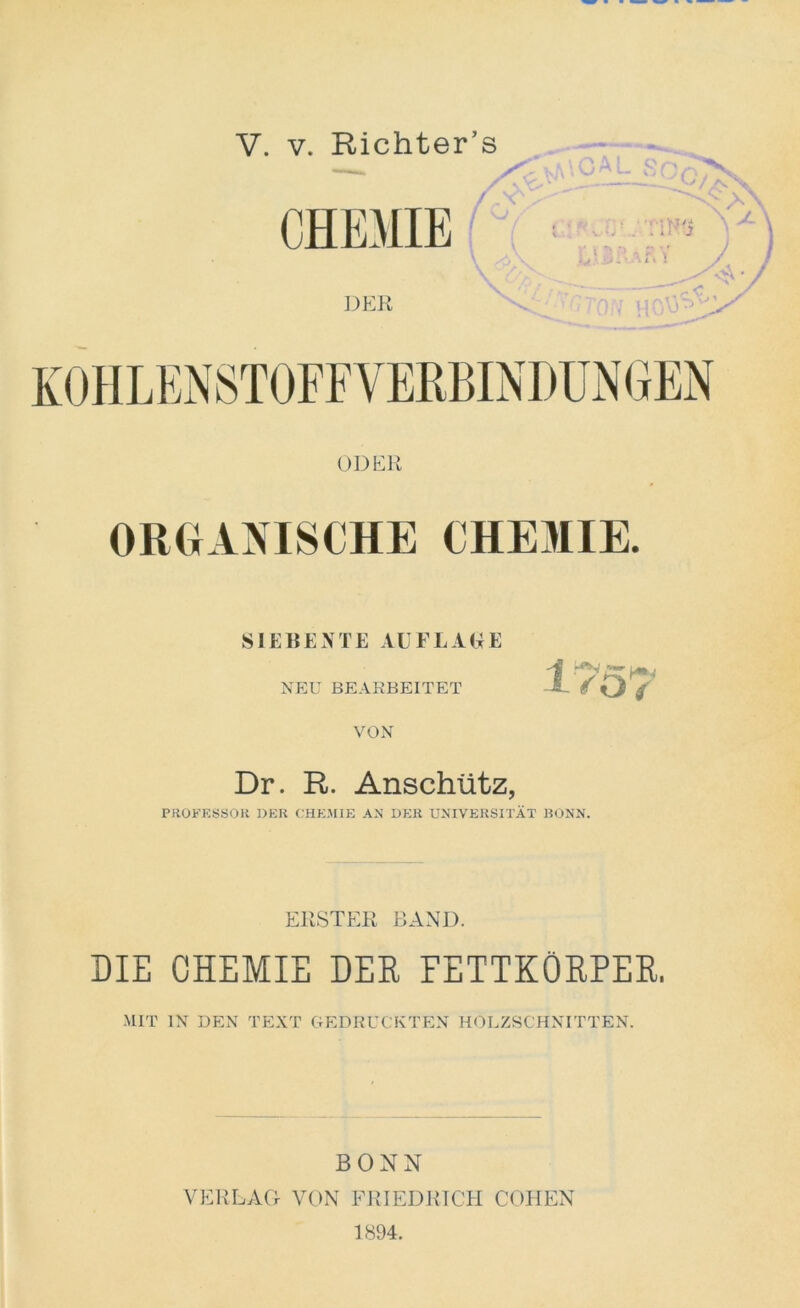 V. v. Richter’s ODER ORGANISCHE CHEMIE. SIEBENTE AUFLAGE NEU BEARBEITET VON Dr. R. Anschütz, PROFESSOR DER CHEMIE AN DER UNIVERSITÄT BONN. ERSTER BAND. DIE CHEMIE DER FETTKÖRPER. MIT IN DEN TEXT GEDRUCKTEN HOLZSCHNITTEN. BONN VERLAG VON FRIEDRICH COHEN 1894.