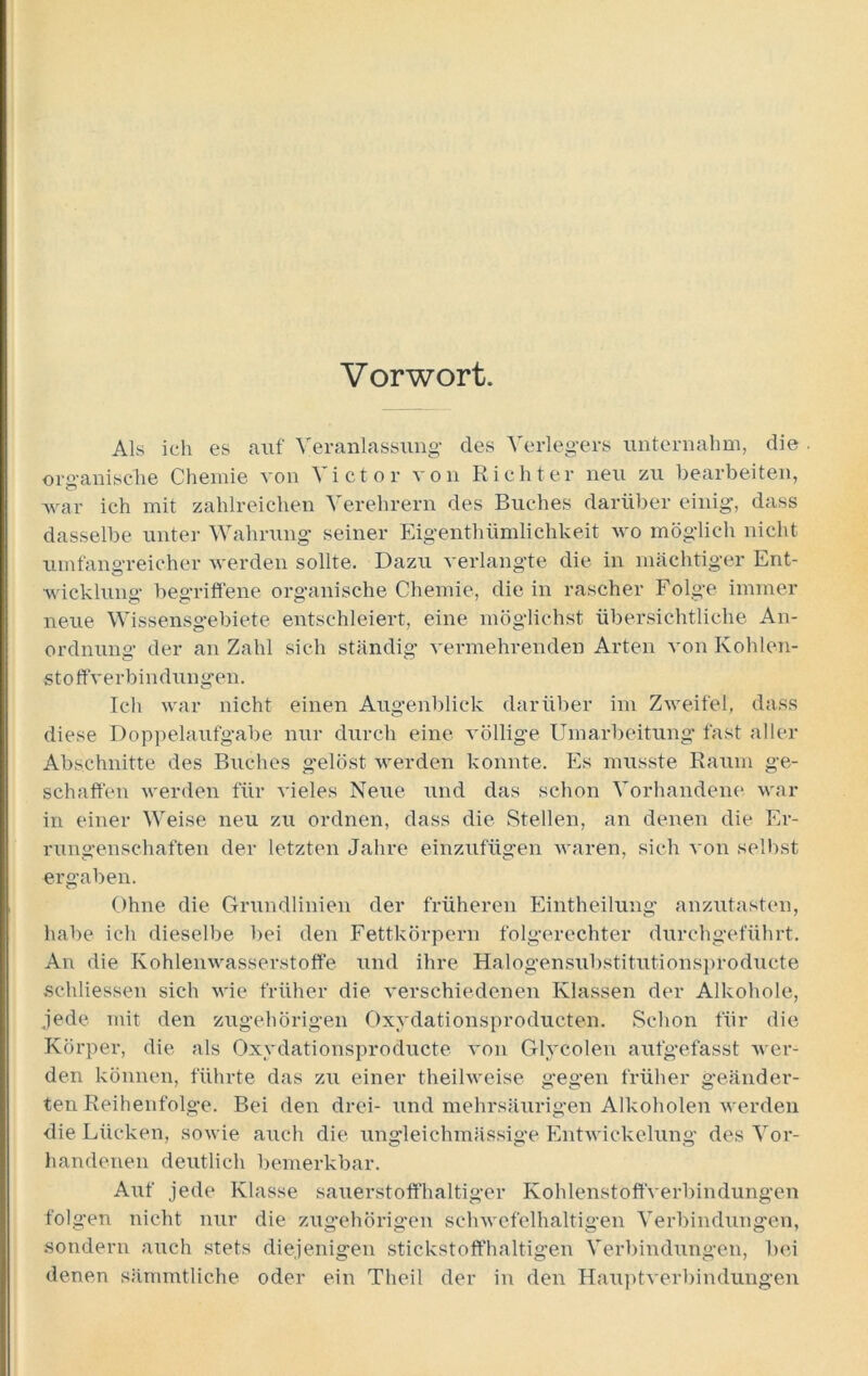 Vorwort. Als ich es auf Veranlassung' des Verlegers unternahm, die . organische Chemie von Victor von Richter neu zu bearbeiten, war ich mit zahlreichen N erehrern des Buches darüber einig, dass dasselbe unter Wahrung seiner Eigentümlichkeit wo möglich nicht umfangreicher werden sollte. Dazu verlangte die in mächtiger Ent- wicklung begriffene organische Chemie, die in rascher Folge immer neue Wissensgebiete entschleiert, eine möglichst übersichtliche An- ordnung der an Zahl sich ständig vermehrenden Arten von Kohlen- stoffverbindungen. Ich war nicht einen Augenblick darüber im Zweifel, dass diese Doppelaufgabe nur durch eine völlige Umarbeitung fast aller Abschnitte des Buches gelöst werden konnte. Es musste Raum ge- schaffen werden für vieles Neue und das schon Vorhandene war in einer Weise neu zu ordnen, dass die Stellen, an denen die Er- rungenschaften der letzten Jahre einzufügen waren, sich von selbst ergaben. Ohne die Grundlinien der früheren Eintheilung anzutasten, habe ich dieselbe bei den Fettkörpern folgerechter durchgeführt. An die Kohlenwasserstoffe und ihre Halogensubstitutionsproducte schliessen sich wie früher die verschiedenen Klassen der Alkohole, jede mit den zugehörigen Oxydationsproducten. Schon für die Körper, die als Oxydationsproducte von Glycolen aufgefasst wer- den können, führte das zu einer theilweise gegen früher geänder- ten Reihenfolge. Bei den drei- und mehrsäurigen Alkoholen werden die Lücken, sowie auch die ungleichmässige Entwickelung des Vor- handenen deutlich bemerkbar. Auf jede Klasse sauerstoffhaltiger Kohlenstoffverbindungen folgen nicht nur die zugehörigen schwefelhaltigen Verbindungen, sondern auch stets diejenigen stickstoffhaltigen Verbindungen, bei denen sämmtlic.he oder ein Theil der in den Hauptverbindungen