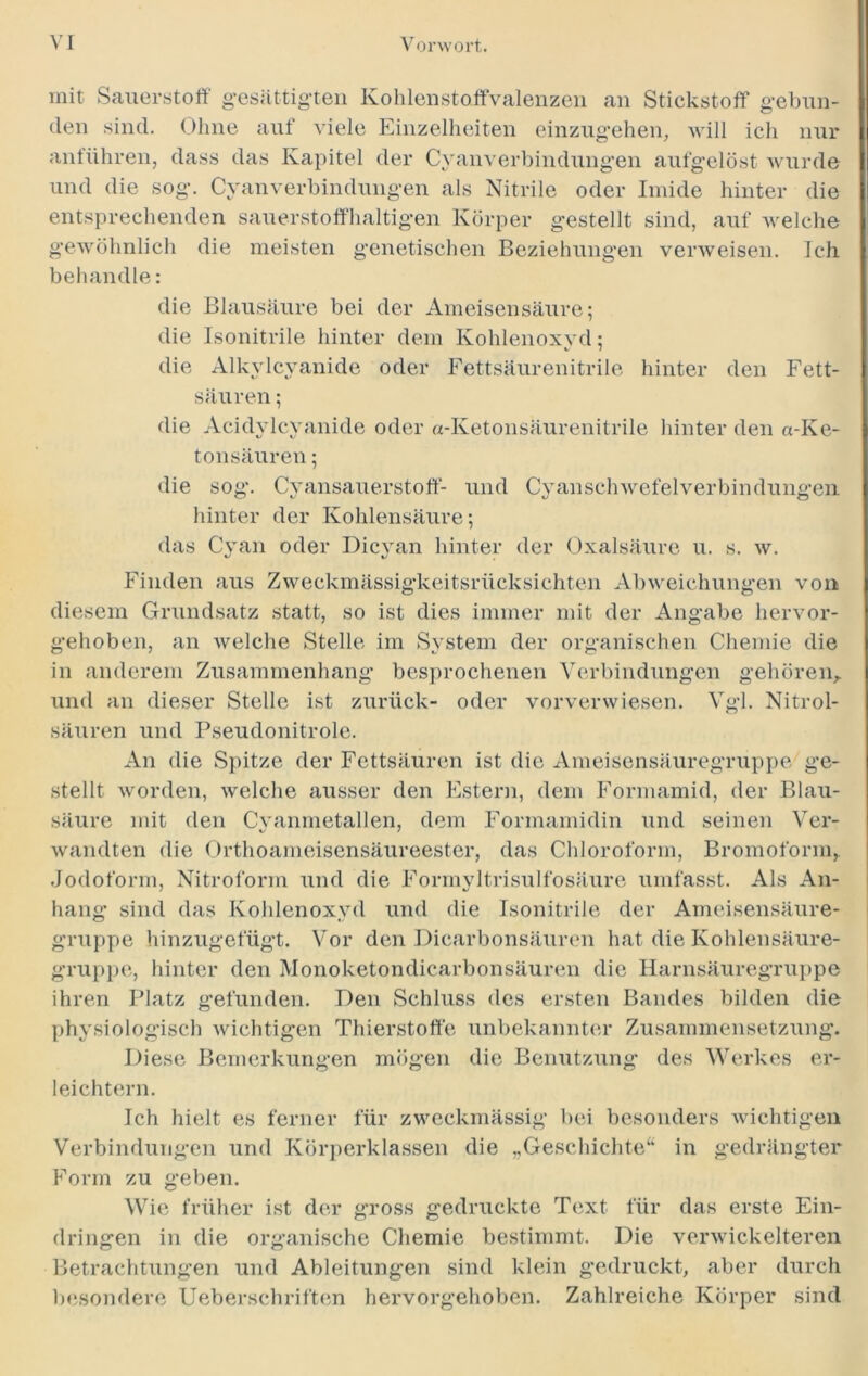 mit Sauerstoff gesättigten Kohlenstoffvalenzen an Stickstoff gebun- den sind. Ohne auf viele Einzelheiten einzugehen, will ich nur anführen, dass das Kapitel der Cyanverbindungen aufgelöst wurde und die sog. Cyanverbindungen als Nitrile oder Imide hinter die entsprechenden sauerstoffhaltigen Körper gestellt sind, auf welche gewöhnlich die meisten genetischen Beziehungen verweisen. Ich behandle: die Blausäure bei der Ameisensäure; die Isonitrile hinter dem Kohlenoxyd; v 7 die Alkylcyanide oder Fettsäurenitrile hinter den Fett- säuren ; die Acidylcyanide oder «-Ketonsäurenitrile hinter den «-Ke- tonsäuren ; die sog. Cyansauerstoff- und Cyanschwefelverbindung-en hinter der Kohlensäure; das Cyan oder Dicyan hinter der Oxalsäure u. s. w. Finden aus Zweckmässigkeitsrücksichten Abweichungen von diesem Grundsatz statt, so ist dies immer mit der Angabe hervor- organischen Chemie die gehören. Vgl. Nitrol- gehoben, an welche Stelle im System der in anderem Zusammenhang besprochenen Verbindungen und an dieser Stelle ist zurück- oder vorverwiesen, säuren und Pseudonitrole. An die Spitze der Fettsäuren ist die Ameisensäuregruppe ge- stellt worden, welche ausser den Estern, dem Formamid, der Blau- säure mit den Cvanmetallen, dem Formamidin und seinen Ver- wandten die Orthoameisensäureester, das Chloroform, Bromoform, Jodoform, Nitroform und die Formyltrisulfosäure umfasst. Als An- hang sind das Kohlenoxyd und die Isonitrile der Ameisensäure- gruppe hinzugefügt. Vor den Dicarbonsäuren hat die Kohlensäure- gruppe, hinter den Monoketondicarbonsäuren die Harnsäuregruppe ihren Platz gefunden. Den Schluss des ersten Bandes bilden die physiologisch wichtigen Thierstoffe unbekannter Zusammensetzung. Diese Bemerkungen mögen die Benutzung des Werkes er- leichtern. Ich hielt es ferner für zweckmässig bei besonders wichtigen Verbindungen und Körperklassen die „Geschichte“ in gedrängter Form zu geben. Wie früher ist der gross gedruckte Text für das erste Ein- dringen in die organische Chemie bestimmt. Die verwickelteren Betrachtungen und Ableitungen 1 jesondere Ueberschriften sind klein gedruckt, aber durch Zahlreiche Körper sind hervorgehoben.