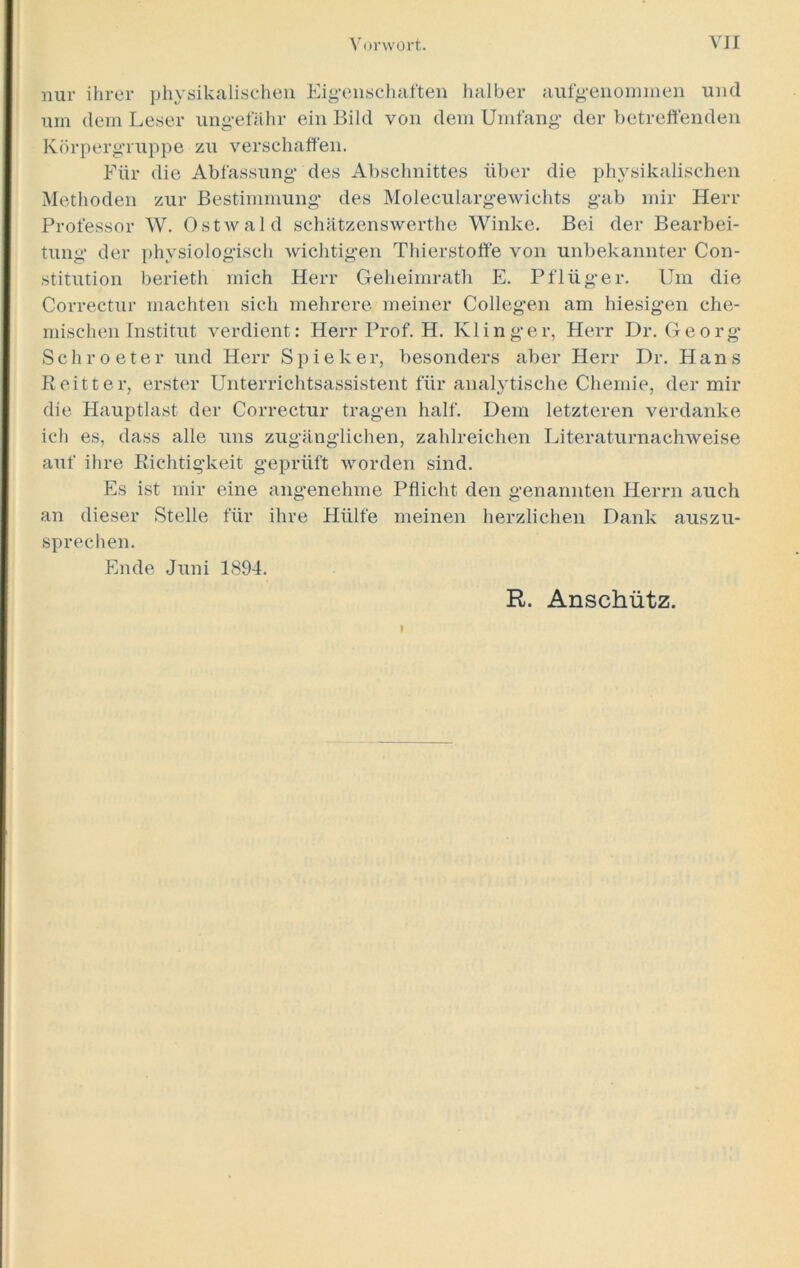 nur ihrer physikalischen Eigenschaften halber aufgenommen und um dem Leser ungefähr ein Bild von dem Umfang der betreffenden Körpergruppe zu verschaffen. Für die Abfassung des Abschnittes über die physikalischen Methoden zur Bestimmung des Moleculargewichts gab mir Herr Professor W. Ostwald schätzenswerthe Winke. Bei der Bearbei- tung der physiologisch wichtigen Thierstoffe von unbekannter Con- stitution berieth mich Herr Geheimrath E. Pflüg-er. Um die Correctur machten sich mehrere meiner Collegen am hiesigen che- mischen Institut verdient: Herr Prof. H. Ivl in ge r, Herr Dr. Georg- Sehr o e t e r und Herr S p i e k er, besonders aber Herr Dr. Hans Reitter, erster Unterrichtsassistent für analytische Chemie, der mir die Hauptlast der Correctur tragen half. Dem letzteren verdanke ich es, dass alle uns zugänglichen, zahlreichen Literaturnachweise auf ihre Richtigkeit geprüft worden sind. Es ist mir eine angenehme Pflicht den genannten Herrn auch an dieser Stelle für ihre Hülfe meinen herzlichen Dank auszu- sprechen. Ende Juni 1894. I R. Anschütz.