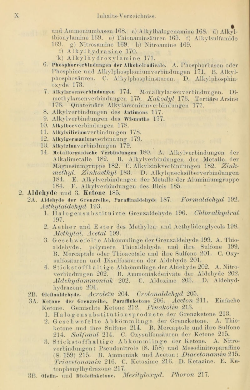 und Ammoniumhasen 168. e) Alkylhalogenamine 168. d) Alkyl- tbionylamine 169. e) Thionaminsäuren 169. f) Alkylsulfamide 169. g) Nitrosamine 169. h) Nitroamine 169. i) Alkylhydrazine 170. k) Alkylhydroxylamine 171. 6. l'hosphorrerbimlinigen der Alkoliolradicale. A. Phosphorhasen oder Phosphine und Alkylphosph.oniumverbindungen 171. B. Alkyl- pliosphosäuren. C. Alkylphosphinsäuren. D. Alkylphosphin- oxyde 173. 7. Alkylarsen Verbindungen 174. Monalkylarsenverbindungen. Di- methylarsenverbindungen 175. Iiakodyl 176. Tertiäre Arsine 176. Quaternäre Alkylarsoniumverbindungen 177. 8. Alkylverbindungen des Antimons 177. 9. Alkylverbindungen des lYismntlis 177. 10. Alkylborverbindungen 178. 11. Alkylsiliciumverbindungen 178. 12. Alkylgerinaniumverbindung 179. 18. Alkylzinnverbindungen 179. 14. Metallorganische Verbindungen 180. A. Alkylverbindungen der Alkalimetalle 182. B. Alkylverbindungen der Metalle der Magnesiumgruppe 182. C. Alkylzinkverbindungen 182. Zink- methyl. Zinkaethyl 183. D. Alkylquecksilberverbindungen 184. E. Alkylverbindungen der Metalle der Aluminiumgruppe 184. F. Alkylverbindungen des Bleis 185. 2. Aldehyde und 3. Ketone 185. 2A. Aldehyde der (Jrenzreihe, Pnrnflinnldebyde 187. Povmaldehyd 192. Aethylaldehyd 193. 1. Ha 1 ogensubstituirte Grenzaldehyde 196. Chloralhydrat 197. 2. Aether und Ester des Methylen-und Aethylidenglycols 198. Methylal. Acetal 199. 3. Geschwefelte Abkömmlinge der Grenzaldehyde 199. A. Thio- aldehyde, polymere Tliioaldehyde und ihre Sulfone 199. B. Mercaptale oder Thioacetale und ihre Sulfone 201. C. Oxy- sulfosäuren und Disulfosäuren der Aldehyde 201. 4. Stickstoffhaltige Abkömmlinge der Aldehyde 202. A. Nitro- verbindungen 202. B. Ammoniakderivate der Aldehyde 202. Aldehydammoniak 202. C. Aldoxime 203. I). Aldehyd- hydrazone 204. 213. oieflnaMehyde. Acrolein 204. Crotonaldehyd 205. 8A. Ketone »1er Grenzreihe, l’araflinketone 206. Aceton 211. Einfache Ketone. Gemischte Ketone 212. Pinakolin 213. 1. Halogensubstitutionsproducte der Grenzketone 213. 2. Geschwefelte Abkömmlinge der Grenzketone. A. Thio- ketone und ihre Sulfone 214. B. Mercaptole und ihre Sulfone 214. Sidfonal 214. C. Oxysulfonsäuren der Ketone 215. 3. Stickstoffhaltige Abkömmlinge der Ketone. A. Nitro- verbindungen : Pseudonitrole (S. 158) und Mesodinit-roparaffine (S. 159) 215. B. Ammoniak und Aceton: Diacetonamin 215. Triacetonamin 216. C. Ketoxime 216. D. Ketazine. E. Ke- tonphenylhydrazone 217. 8B. Olefin- und iMolcfinketone. Alesityloxyd. Phoron 217.