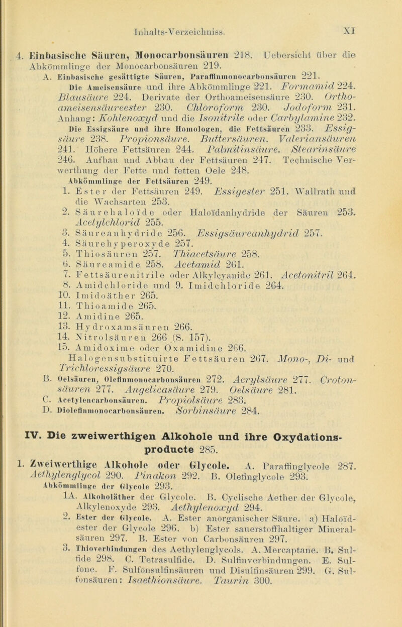 4. Einbasische Säuren, Monocarbonsäuren 218. Uebersicht über die Abkömmlinge der Monocarbonsäuren 219. A. Einbasische gesättigte Säuren, Pnraffinmonocarbonsäuren 221. Die Ameisensäure und ihre Abkömmlinge 221. Formamid 224. Blausäure 224. Derivate der Orthoameisensäure 230. Ortho- ameisensäureester 230. Chloroform 230. Jodoform 231. Anhang: Kohlenoxyd und die Isonitrile oder Carbylamine 232. Die Essigsäure und ihre Homologen, die Fettsäuren 233. ESStff- säure 238. Propionsäure. Buttersäuren. Vule ri an säueren 241. Höhere Fettsäuren 244. Palmitinsäure. Stearinsäure 246. Aufbau und Abbau der Fettsäuren 247. Technische Ver- werthung der Fette und fetten Oele 248. Abkömmlinge der Fettsäuren 249. 1. Ester der Fettsäuren 249. Essiyester 251. Wallrath und die Wachsarten 253. 2. Säurehaloi'de oder Haloidanhydride der Säuren 253. Acetylchlorid 255. 3. Säureanhydride 256. Essiysäureanhydrid 257. 4. Säurehyperoxyde 257. 5. Thiosäuren 257. Thiacetsäure 258. 6. Säureamide 258. Acetamid 261. 7. Fettsäurenitrile oder Alkylcyanide 261. Acetonitril 264. 8. Amidchloride und 9. Imidchloride 264. 10. Imidoäther 265. 11. Tliioamide 265. 12. Amidine 265. 13. Hydroxamsäuren 266. 14. Nitrolsäuren 266 (S. 157). 15. Amicloxime oder Oxamidine 266. Halogensubstituirte Fettsäuren 267. Mono-, Di- und Tri chlor essiy.säure 270. B. Oelsäuren, Olcflnmonocarbonsäuren 272. Acrylsäure 277. Croton- säuren 277. Anyelicasüure 279. Oelsäure 281. C. Acetylencarbonsäuren. PropiolsäurC 283. D. Dioleflnmonocarbonsäuren. Sorbinsäure 284. IV. Die zweiwerthigen Alkohole und ihre Oxydations- producte 285. 1. Zweiwertliige Alkohole oder Glycole. A. Paraffinglycole 287. Aethylenylycol 290. Pinakon 292. B. Olefinglycole 293! Abkömmlinge der Glycole 293. 1A. Alkoholäther der Glycole. B. Cyclische Aether der Glycole, Alkylenoxyde 293. Aethylenoxyd 294. 2. Ester der Glycole. A. Ester anorganischer Säure, a) Haloid- ester der Glycole 296. b) Ester sauerstoffhaltiger Mineral- säuren 297. B. Ester von Carbonsäuren 297. 3. Thioverbindungen des Aethylenglycols. A. Mercaptarie. B. Sul- fide 298. C. Tetrasulfide. I). Sulfinverbindungen. E. Sul- tone. F. Sulfonsulfinsäuren und Disulfinsäuren 299. G. Sul- fonsäuren : Isaethionsäure. Taurin 300.