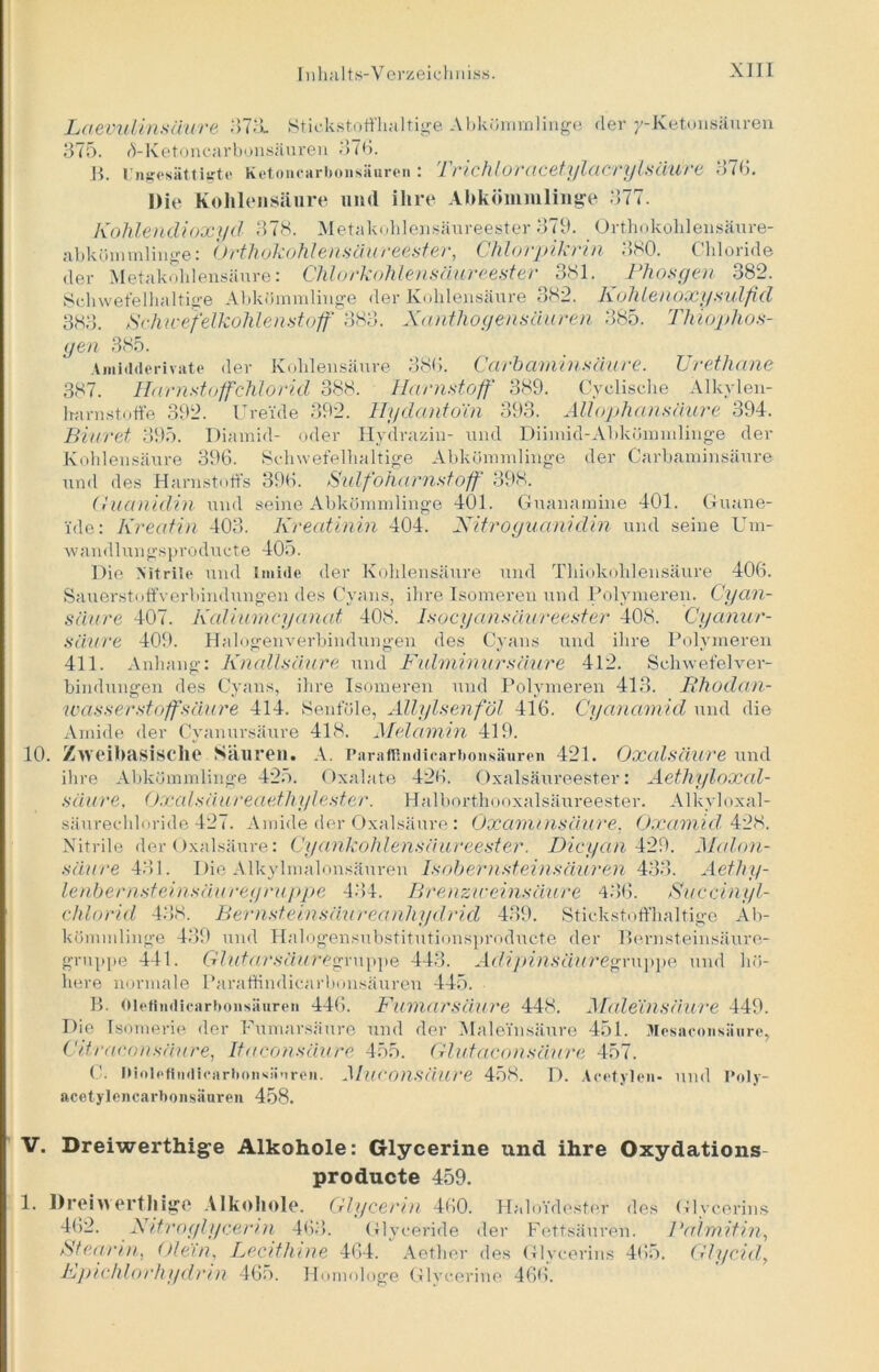 Laevulinsäure 873, Stickstoffhaltige Abkömmlinge der y-Ketonsäuren 875. d-Ketoncarbonsäuren 376. B. Ungesättigte Ketoncarboiisäureii : Trichlovcicetylcicvylsiiuve 876. Die Kohlensäure und ihre Abkömmlinge 877. Kohlendioxyd 37S. Metakohlensäureester 379. Orthokohlensäure- abkömmlinge: Orthokohlensäureester, Chlorpikrin 380. Chloride der Metakohlensäure: Chlorkohlensäureester 381. Phosgen 382. Schwefelhaltige Abkömmlinge der Kohlensäure 382. Kohleuoxysulfid 383. Schwefelkohlenstoff' 383. Xanthogensäaren 385. Thiophos- gen 385. Amidderivate der Kohlensäure 386. Carbaminsäure. Urethane 387. Harnstoffctilorid 388. Harnstoff 389. Cyclische Alkylen- lramstoff'e 392. Ureide 392. Hydanto'in 393. Allophansciure 394. Biuret 395. Diamid- oder Hydrazin- und Diimid-Abkömmlinge der Kohlensäure 396. Schwefelhaltige Abkömmlinge der Carbaminsäure und des Harnstoffs 396. Sulfoharnstofff 398. Guanidin und seine Abkömmlinge 401. Guanamine 401. Guane- ide: Kreatin 403. Kreatinin 404. Nitro guanidin und seine l’m- wandlun gspro ducte 405. Die Nitrile und Imide der Kohlensäure und Thiokohlensäure 406. Sauerstoffverbindungen des Cyans, ihre Isomeren und Polymeren. Cyan- Säure 407. Kaliumcyanat 408. Isocyansäureester 408. Cyanur- säure 409. Halogenverbindungen des Cyans und ihre Polymeren 411. Anhang: Knallsäure und Fidminursäure 412. Schwefelver- bindungen des Cyans, ihre Isomeren und Polymeren 413. Rhodan- wasserstoffsäure 414. Senföle, Allylsenf öl 416. Cyanamid und die Amide der Cyanursaure 418. Melamin 419. 10. Zweibasische Säuren. A. Paraffindicarbonsäuren 421. Oxalsäure und ihre Abkömmlinge 425. Oxalate 426. Oxalsäureester: Aethyloxal- säure, Oxalsäiureaethylester. Halborthooxalsäureester. Alkyloxal- säurechloride 427. Amide der Oxalsäure: Oxaminsäure, Oxamid 428. Nitrile der Oxalsäure: Cyankohlensäureester. Dicyan 429. Malon- säure 431. Die Alkylmalonsäuren Isobernsteinsäuren 433. Aethy- lenbernsteinsäureyruppe 434. Brenzu'einsäure 486. Succinyl- chlorid 488. Bernsteinsäureanhydrid 439. Stickstoffhaltige Ab- kömmlinge 489 und Halogensubstitutionsproducte der Bernsteinsäure- gruppe 441. GhitarsäuregY\\\)\)e 443. Adijiinsäuregnippe und hö- here normale Paraffindicarbonsäuren 445. B. Oiefindicarbonsäuren 446. Fumarsäure 448. Maleinsäure 449. Die Isomerie der Fumarsäure und der Maleinsäure 451. Mcsacoiisiiure, Citraeonsämre, Itaconsäure 455. Glutaconsäure 457. C. niolefitidienrbonsänreii. Muconsäure 458. D. Acetylen- und I'oly- acetylencarbonsänren 458. V. Dreiwerthige Alkohole: Glycerine und ihre Oxydations- producte 459. 1. Dreiwerthige Alkohole. Glycerin 460. Haloidester des Glycerins 462. Nitroglycerin 468. Glyceride der Fettsäuren. Palmitin, Stearin, Olein, Lecithine 464. Aether des Glycerins 465. Glycid, Lpichloehydrin 465. Homologe Glycerine 466.