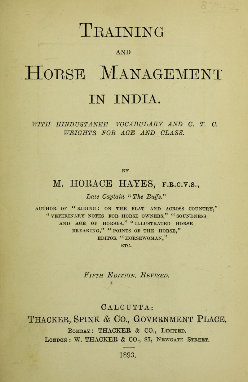 Training AND Horse Management IN INDIA. WITH HINDUSTANEE VOCABULARY AND C. T. C. WEIGHTS FOR AGE AND CLASS. BY M. HORACE HAYES, f.r.c.v.s., Late Captain “ The Buffs.” AUTHOR OF “RIDING: ON THE FLAT AND ACROSS COUNTRY,” “VETERINARY notes for horse owners,” “soundness AND AGE OF HORSES,” “ILLUSTRATED HORSE BREAKING,” “POINTS OF THE HORSE,” EDITOR “HORSEWOMAN,” ETC. Fifth Edition, Revised. CALCUTTA: Thacker, Spink & Co., Government Place. Bombay: THACKER & CO., Limited. London : W. THACKER & CO., 87, Newgate Street. 1893.