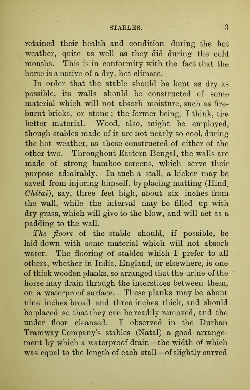 retained their health and condition during the hot weather, quite as well as they did during the cold months. This is in conformity with the fact that the horse is a native of a dry, hot climate. In order that the stable should be kept as dry as possible, its walls should be constructed of some material which will not absorb moisture, such as fire- burnt bricks, or stone ; the former being, I think, the better material. Wood, also, might be employed, though stables made of it are not nearly so cool, during the hot weather, as those constructed of either of the other two. Throughout Eastern Bengal, the walls are made of strong bamboo screens, which serve their purpose admirably. In such a stall, a kicker may be saved from injuring himself, by placing matting (Hind. Chitai), say, three feet high, about six inches from the wall, while the interval may be filled up with dry grass, which will give to the blow, and will act as a padding to the wall. The floors of the stable should, if possible, be laid down with some material which will not absorb water. The flooring of stables which I prefer to all others, whether in India, England, or elsewhere, is one of thick wooden planks, so arranged that the urine of the horse may drain through the interstices between them, on a waterproof surface. These planks may be about nine inches broad and three inches thick, and should be placed so that they can be readily removed, and the under floor cleansed. I observed in the Durban Tramway Company’s stables (Natal) a good arrange- ment by which a waterproof drain—the width of which was equal to the length of each stall—of slightly curved