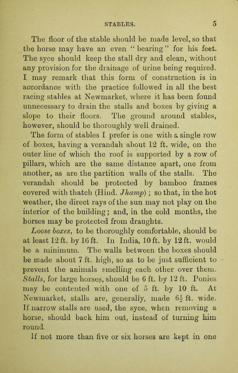 The floor of the stable should be made level, so that the horse may have an even “ bearing” for his feet. The syce should keep the stall dry and clean, without any provision for the drainage of urine being required. I may remark that this form of construction is in accordance with the practice followed in all the best racing stables at Newmarket, where it has been found unnecessary to drain the stalls and boxes by giving a slope to their floors. The ground around stables, however, should be thoroughly well drained. The form of stables I prefer is one with a single row of boxes, having a verandah about 12 ft. wide, on the outer line of which the roof is supported by a row of pillars, which are the same distance apart, one from another, as are the partition walls of the stalls. The verandah should be protected by bamboo frames covered with thatch (Hind. Jhamp); so that, in the hot weather, the direct rays of the sun may not play on the interior of the building; and, in the cold months, the horses may be protected from draughts. Loose boxes, to be thoroughly comfortable, should be at least 12 ft. by 16 ft. In India, 10 ft. by 12 ft. would be a minimum. The walls between the boxes should be made about 7 ft. high, so as to be just sufficient to prevent the animals smelling each other over them. Stalls, for large horses, should be 6 ft. by 12 ft. Ponies may be contented with one of 5 ft. by 10 ft. At Newmarket, stalls are, generally, made 6J ft. wide. If narrow stalls are used, the syce, when removing a horse, should back him out, instead of turning him round. If not more than five or six horses are kept in one