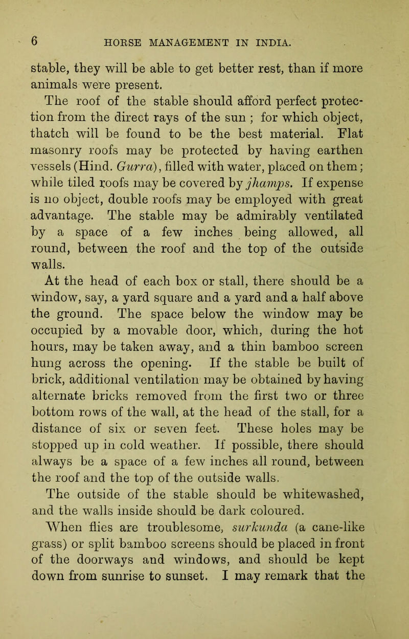 stable, they will be able to get better rest, than if more animals were present. The roof of the stable should afford perfect protec- tion from the direct rays of the sun ; for which object, thatch will be found to be the best material. Flat masonry roofs may be protected by having earthen vessels (Hind. Gurra), filled with water, placed on them; while tiled roofs may be covered by jhamps. If expense is no object, double roofs may be employed with great advantage. The stable may be admirably ventilated by a space of a few inches being allowed, all round, between the roof and the top of the outside walls. At the head of each box or stall, there should be a window, say, a yard square and a yard and a half above the ground. The space below the window may be occupied by a movable door, which, during the hot hours, may be taken away, and a thin bamboo screen hung across the opening. If the stable be built of brick, additional ventilation may be obtained by having alternate bricks removed from the first two or three bottom rows of the wall, at the head of the stall, for a distance of six or seven feet. These holes may be stopped up in cold weather. If possible, there should always be a space of a few inches all round, between the roof and the top of the outside walls. The outside of the stable should be whitewashed, and the walls inside should be dark coloured. When flies are troublesome, surkunda (a cane-like grass) or split bamboo screens should be placed in front of the doorways and windows, and should be kept down from sunrise to sunset. I may remark that the