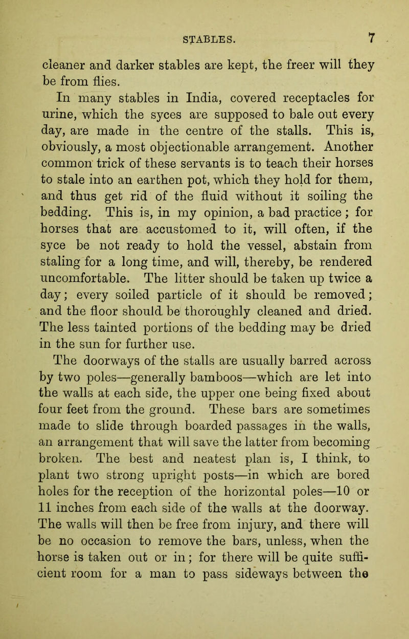 cleaner and darker stables are kept, the freer will they be from flies. In many stables in India, covered receptacles for urine, which the syces are supposed to bale out every day, are made in the centre of the stalls. This is, obviously, a most objectionable arrangement. Another common trick of these servants is to teach their horses to stale into an earthen pot, which they hold for them, and thus get rid of the fluid without it soiling the bedding. This is, in my opinion, a bad practice ; for horses that are accustomed to it, will often, if the syce be not ready to hold the vessel, abstain from staling for a long time, and will, thereby, be rendered uncomfortable. The litter should be taken up twice a day; every soiled particle of it should be removed; and the floor should be thoroughly cleaned and dried. The less tainted portions of the bedding may be dried in the sun for further use. The doorways of the stalls are usually barred across by two poles—generally bamboos—which are let into the walls at each side, the upper one being fixed about four feet from the ground. These bars are sometimes made to slide through boarded passages in the walls, an arrangement that will save the latter from becoming broken. The best and neatest plan is, I think, to plant two strong upright posts—in which are bored holes for the reception of the horizontal poles—10 or 11 inches from each side of the walls at the doorway. The walls will then be free from injury, and there will be no occasion to remove the bars, unless, when the horse is taken out or in; for there will be quite suffi- cient room for a man to pass sideways between the