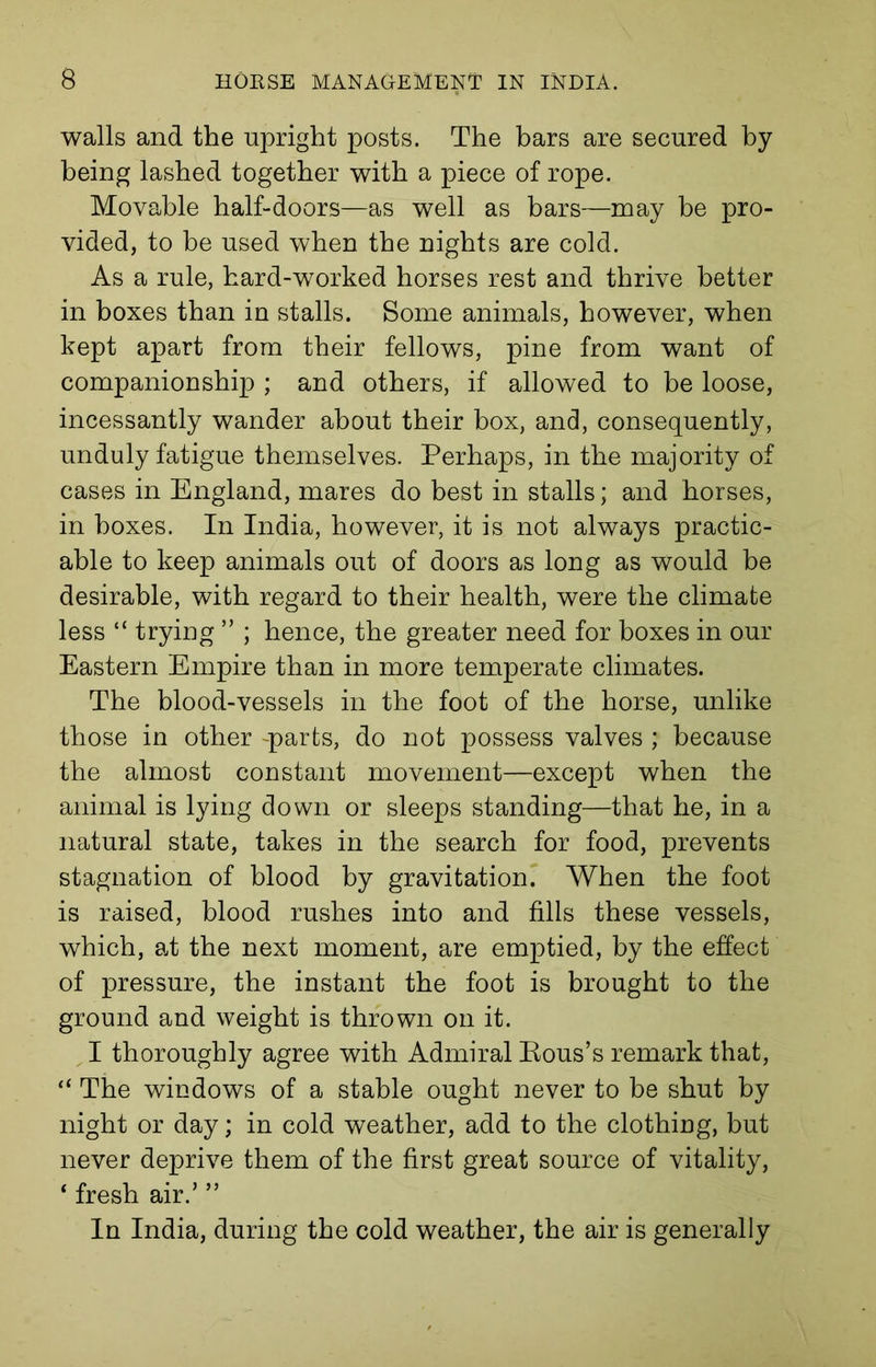 walls and the upright posts. The bars are secured by being lashed together with a piece of rope. Movable half-doors—as well as bars—may be pro- vided, to be used when the nights are cold. As a rule, hard-worked horses rest and thrive better in boxes than in stalls. Some animals, however, when kept apart from their fellows, pine from want of companionship ; and others, if allowed to be loose, incessantly wander about their box, and, consequently, unduly fatigue themselves. Perhaps, in the majority of cases in England, mares do best in stalls; and horses, in boxes. In India, however, it is not always practic- able to keep animals out of doors as long as would be desirable, with regard to their health, were the climate less “ trying ” ; hence, the greater need for boxes in our Eastern Empire than in more temperate climates. The blood-vessels in the foot of the horse, unlike those in other -parts, do not possess valves ; because the almost constant movement—except when the animal is lying down or sleeps standing—that he, in a natural state, takes in the search for food, prevents stagnation of blood by gravitation. When the foot is raised, blood rushes into and fills these vessels, which, at the next moment, are emptied, by the effect of pressure, the instant the foot is brought to the ground and weight is thrown on it. I thoroughly agree with Admiral Rous’s remark that, “ The windows of a stable ought never to be shut by night or day; in cold weather, add to the clothing, but never deprive them of the first great source of vitality, ‘ fresh air.’ ” In India, during the cold weather, the air is generally