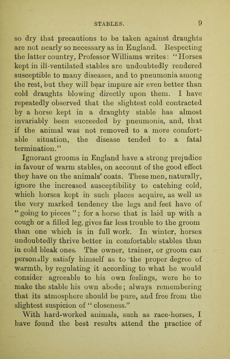 so dry that precautions to be taken against draughts are not nearly so necessary as in England. Respecting the latter country, Professor Williams writes: “Horses kept in ill-ventilated stables are undoubtedly rendered susceptible to many diseases, and to pneumonia among the rest, but they will bear impure air even better than cold draughts blowing directly upon them. I have repeatedly observed that the slightest cold contracted by a horse kept in a draughty stable has almost invariably been succeeded by pneumonia, and, that if the animal was not removed to a more comfort- able situation, the disease tended to a fatal termination.” Ignorant grooms in England have a strong prejudice in favour of warm stables, on account of the good effect they have on the animals’ coats. These men, naturally, ignore the increased susceptibility to catching cold, which horses kept in such places acquire, as well as the very marked tendency the legs and feet have of “ going to pieces ” ; for a horse that is laid up with a cough or a filled leg, gives far less trouble to the groom than one which is in full work. In winter, horses undoubtedly thrive better in comfortable stables than in cold bleak ones. The owner, trainer, or groom can personally satisfy himself as to the proper degree of warmth, by regulating it according to what he would consider agreeable to his own feelings, were he to make the stable his own abode; always remembering that its atmosphere should be pure, and free from the slightest suspicion of “ closeness.” With hard-worked animals, such as race-horses, I have found the best results attend the practice of