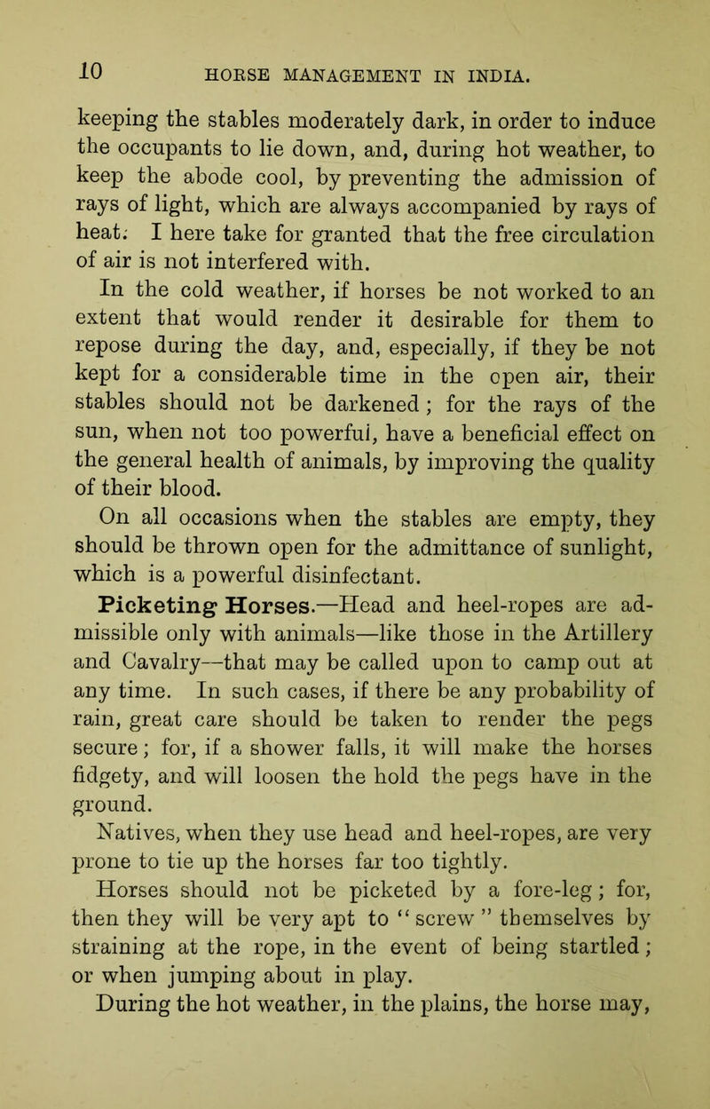 keeping the stables moderately dark, in order to induce the occupants to lie down, and, during hot weather, to keep the abode cool, by preventing the admission of rays of light, which are always accompanied by rays of heat; I here take for granted that the free circulation of air is not interfered with. In the cold weather, if horses be not worked to an extent that would render it desirable for them to repose during the day, and, especially, if they be not kept for a considerable time in the open air, their stables should not be darkened; for the rays of the sun, when not too powerful, have a beneficial effect on the general health of animals, by improving the quality of their blood. On all occasions when the stables are empty, they should be thrown open for the admittance of sunlight, which is a powerful disinfectant. Picketing Horses.—Head and heel-ropes are ad- missible only with animals—like those in the Artillery and Cavalry—that may be called upon to camp out at any time. In such cases, if there be any probability of rain, great care should be taken to render the pegs secure; for, if a shower falls, it will make the horses fidgety, and will loosen the hold the pegs have in the ground. Natives, when they use head and heel-ropes, are very prone to tie up the horses far too tightly. Horses should not be picketed by a fore-leg; for, then they will be very apt to “ screw ” themselves by straining at the rope, in the event of being startled; or when jumping about in play. During the hot weather, in the plains, the horse may,