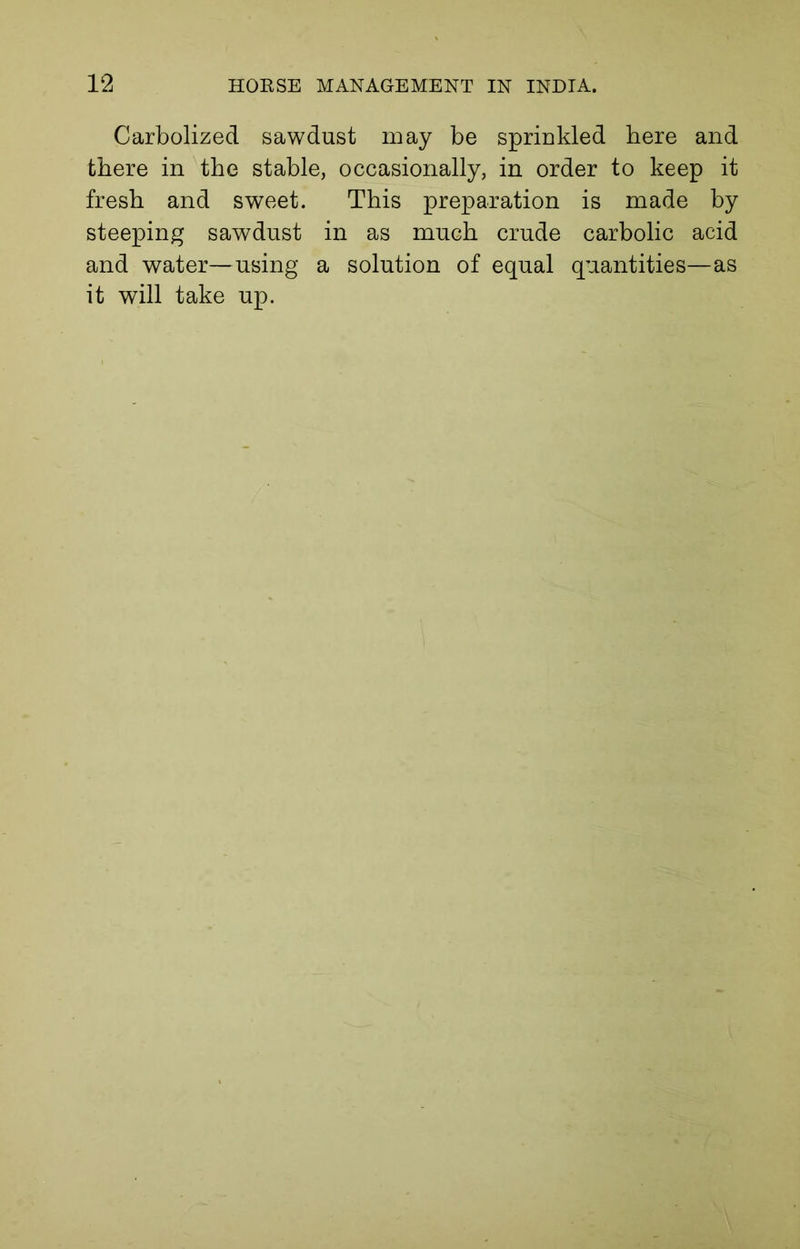 Carbolized sawdust may be sprinkled here and there in the stable, occasionally, in order to keep it fresh and sweet. This preparation is made by steeping sawdust in as much crude carbolic acid and water—using a solution of equal quantities—as it will take up.