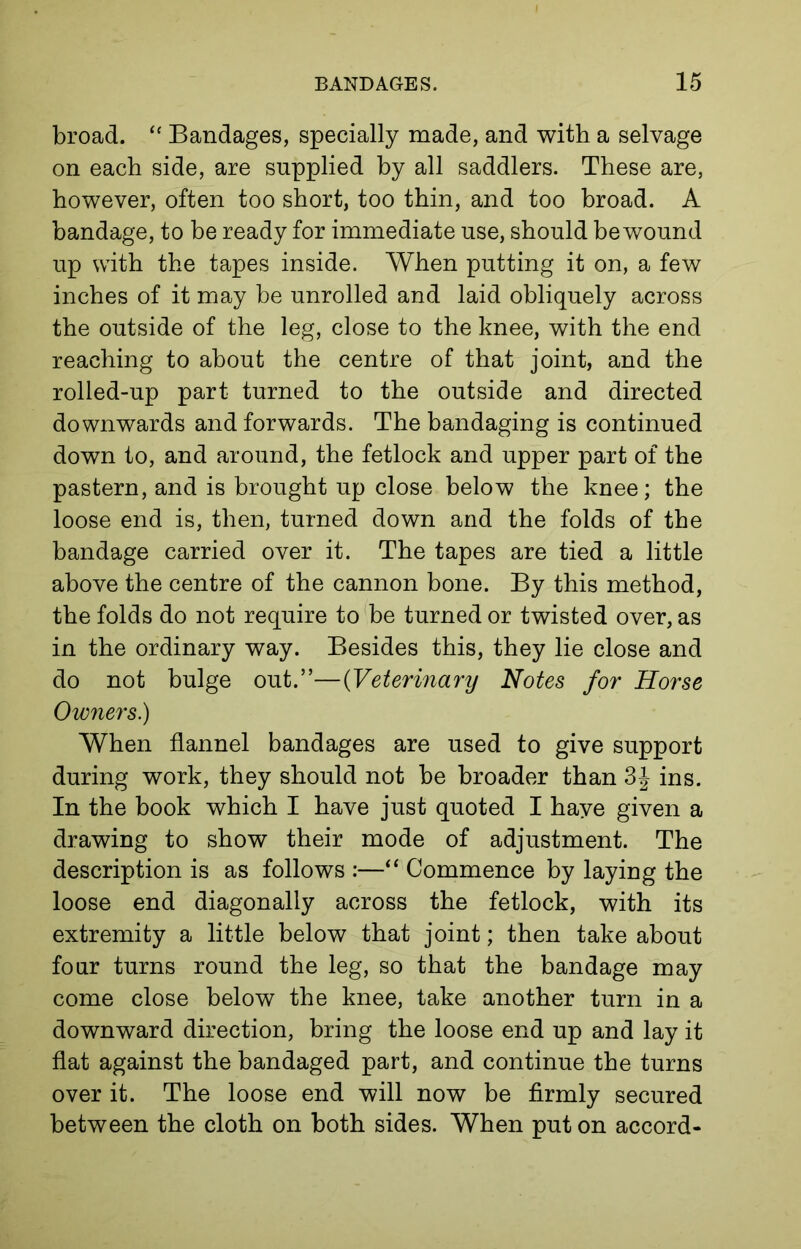 broad. “ Bandages, specially made, and with a selvage on each side, are supplied by all saddlers. These are, however, often too short, too thin, and too broad. A bandage, to be ready for immediate use, should be wound up with the tapes inside. When putting it on, a few inches of it may be unrolled and laid obliquely across the outside of the leg, close to the knee, with the end reaching to about the centre of that joint, and the rolled-up part turned to the outside and directed downwards and forwards. The bandaging is continued down to, and around, the fetlock and upper part of the pastern, and is brought up close below the knee; the loose end is, then, turned down and the folds of the bandage carried over it. The tapes are tied a little above the centre of the cannon bone. By this method, the folds do not require to be turned or twisted over, as in the ordinary way. Besides this, they lie close and do not bulge out.”—(Veterinary Notes for Horse Owners.) When flannel bandages are used to give support during work, they should not be broader than 3J ins. In the book which I have just quoted I have given a drawing to show their mode of adjustment. The description is as follows :—“ Commence by laying the loose end diagonally across the fetlock, with its extremity a little below that joint; then take about four turns round the leg, so that the bandage may come close below the knee, take another turn in a downward direction, bring the loose end up and lay it flat against the bandaged part, and continue the turns over it. The loose end will now be firmly secured between the cloth on both sides. When put on accord-