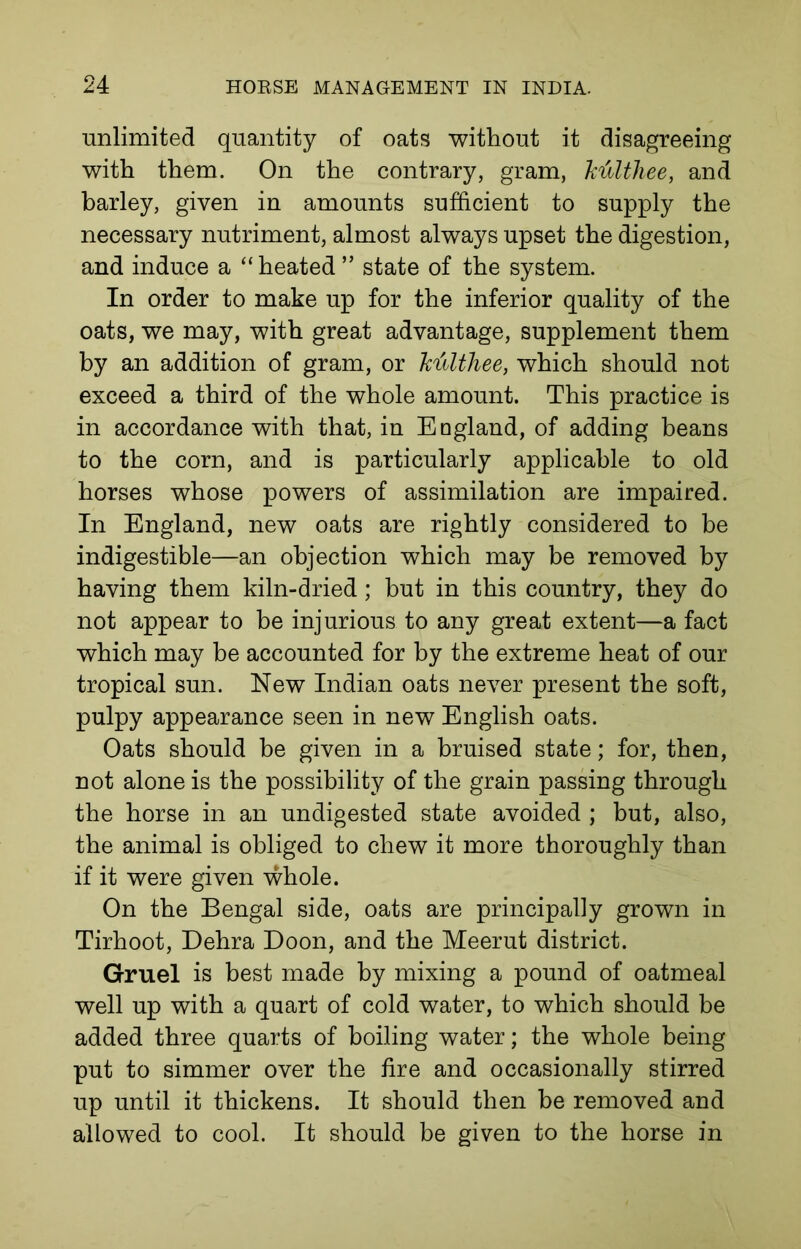 unlimited quantity of oats without it disagreeing with them. On the contrary, gram, ktilthee, and barley, given in amounts sufficient to supply the necessary nutriment, almost always upset the digestion, and induce a “heated” state of the system. In order to make up for the inferior quality of the oats, we may, with great advantage, supplement them by an addition of gram, or Titilthee, which should not exceed a third of the whole amount. This practice is in accordance with that, in Ed gland, of adding beans to the corn, and is particularly applicable to old horses whose powers of assimilation are impaired. In England, new oats are rightly considered to be indigestible—an objection which may be removed by having them kiln-dried; but in this country, they do not appear to be injurious to any great extent—a fact which may be accounted for by the extreme heat of our tropical sun. New Indian oats never present the soft, pulpy appearance seen in new English oats. Oats should be given in a bruised state; for, then, not alone is the possibility of the grain passing through the horse in an undigested state avoided ; but, also, the animal is obliged to chew it more thoroughly than if it were given whole. On the Bengal side, oats are principally grown in Tirhoot, Dehra Doon, and the Meerut district. Gruel is best made by mixing a pound of oatmeal well up with a quart of cold water, to which should be added three quarts of boiling water; the whole being put to simmer over the fire and occasionally stirred up until it thickens. It should then be removed and allowed to cool. It should be given to the horse in