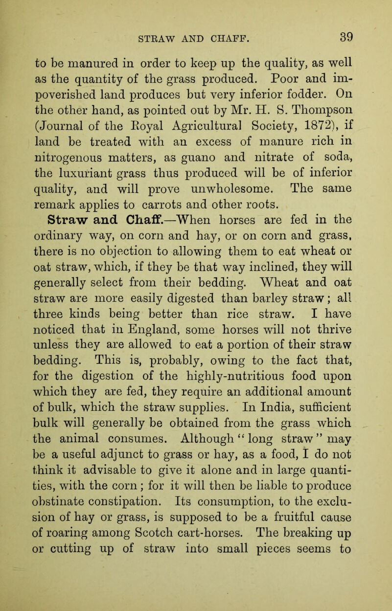 to be manured in order to keep up the quality, as well as the quantity of the grass produced. Poor and im- poverished land produces but very inferior fodder. On the other hand, as pointed out by Mr. H. S. Thompson (Journal of the Eoyal Agricultural Society, 1872), if land be treated with an excess of manure rich in nitrogenous matters, as guano and nitrate of soda, the luxuriant grass thus produced will be of inferior quality, and will prove unwholesome. The same remark applies to carrots and other roots. Straw and Chaff.—When horses are fed in the ordinary way, on corn and hay, or on corn and grass, there is no objection to allowing them to eat wheat or oat straw, which, if they be that way inclined, they will generally select from their bedding. Wheat and oat straw are more easily digested than barley straw; all three kinds being better than rice straw. I have noticed that in England, some horses will not thrive unless they are allowed to eat a portion of their straw bedding. This is, probably, owing to the fact that, for the digestion of the highly-nutritious food upon which they are fed, they require an additional amount of bulk, which the straw supplies. In India, sufficient bulk will generally be obtained from the grass which the animal consumes. Although “ long straw” may be a useful adjunct to grass or hay, as a food, I do not think it advisable to give it alone and in large quanti- ties, with the corn ; for it will then be liable to produce obstinate constipation. Its consumption, to the exclu- sion of hay or grass, is supposed to be a fruitful cause of roaring among Scotch cart-horses. The breaking up or cutting up of straw into small pieces seems to