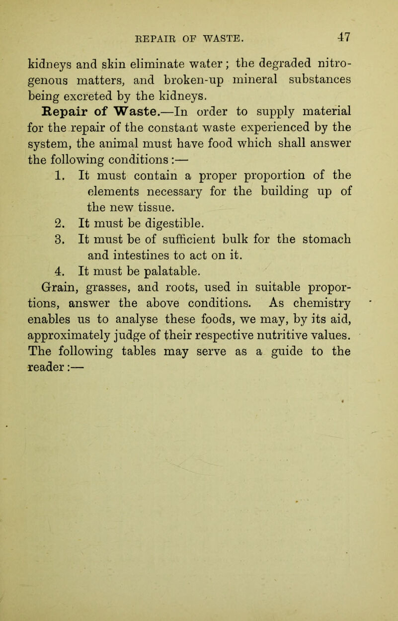 kidneys and skin eliminate water; the degraded nitro- genous matters, and broken-up mineral substances being excreted by the kidneys. Repair of Waste.—In order to supply material for the repair of the constant waste experienced by the system, the animal must have food which shall answer the following conditions :— 1. It must contain a proper proportion of the elements necessary for the building up of the new tissue. 2. It must be digestible. 3. It must be of sufficient bulk for the stomach and intestines to act on it. 4. It must be palatable. Grain, grasses, and roots, used in suitable propor- tions, answer the above conditions. As chemistry enables us to analyse these foods, we may, by its aid, approximately judge of their respective nutritive values. The following tables may serve as a guide to the reader:—