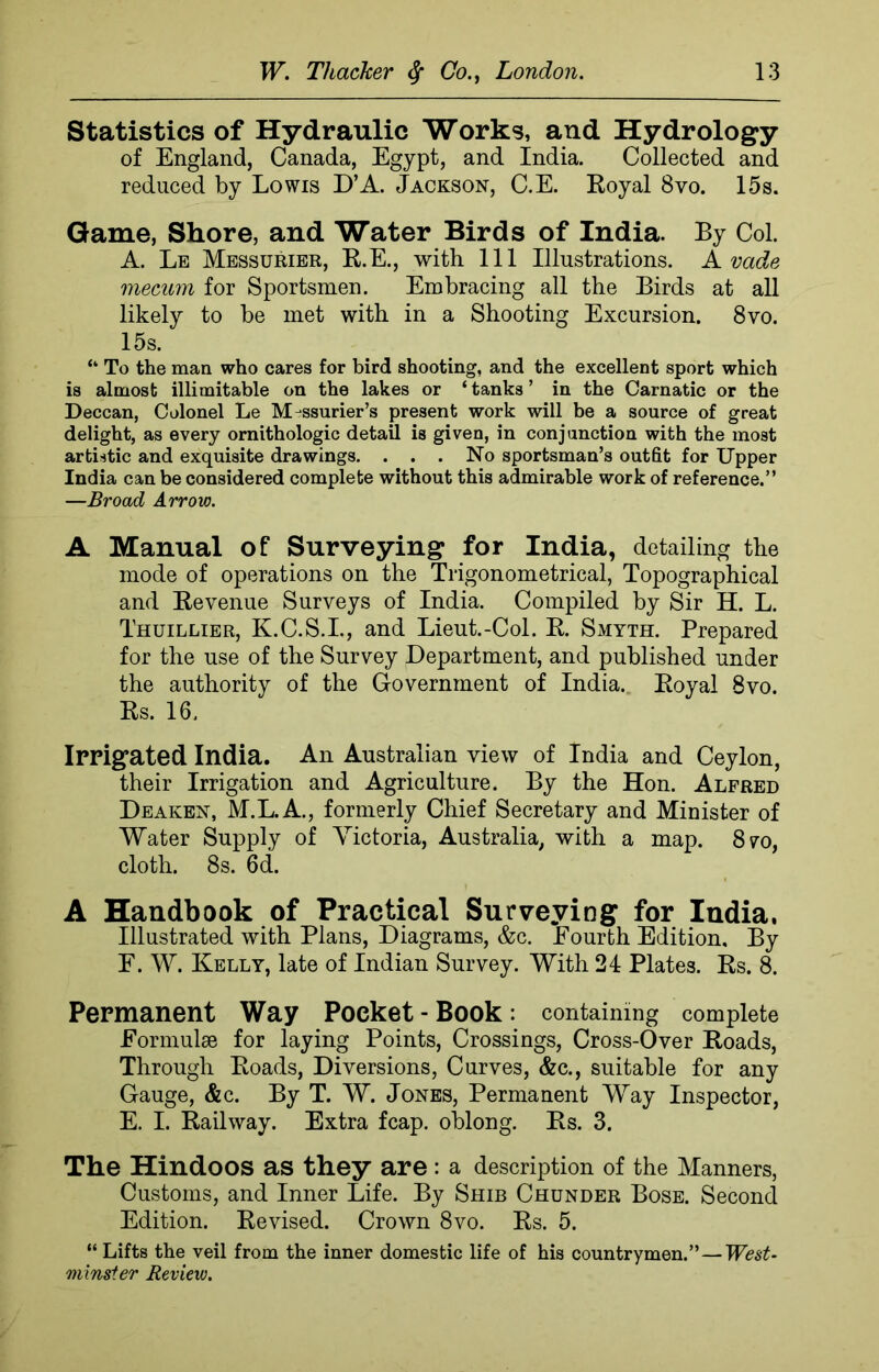 Statistics of Hydraulic Works, and Hydrology of England, Canada, Egypt, and India. Collected and reduced by Lowis D’A. Jackson, C.E. Royal 8vo. 15s. Game, Shore, and Water Birds of India. By Col. A. Le Messurier, R.E., with 111 Illustrations. A vade mecum for Sportsmen. Embracing all the Birds at all likely to be met with in a Shooting Excursion. 8vo. 15s. “ To the man who cares for bird shooting, and the excellent sport which is almost illimitable on the lakes or ‘ tanks ’ in the Carnatic or the Deccan, Colonel Le M-ssurier’s present work will be a source of great delight, as every ornithologic detail is given, in conjunction with the most artistic and exquisite drawings. . . . No sportsman’s outfit for Upper India can be considered complete without this admirable work of reference.” —Broad Arrow. A Manual of Surveying for India, detailing the mode of operations on the Trigonometrical, Topographical and Revenue Surveys of India. Compiled by Sir H. L. Thuillier, K.C.S.I., and Lieut.-Col. R. Smyth. Prepared for the use of the Survey Department, and published under the authority of the Government of India. Royal 8vo. Rs. 16. Irrigated India. An Australian view of India and Ceylon, their Irrigation and Agriculture. By the Hon. Alfred Deaken, M.L.A., formerly Chief Secretary and Minister of Water Supply of Victoria, Australia, with a map. 870, cloth. 8s. 6d. A Handbook of Practical Surveying for India. Illustrated with Plans, Diagrams, &c. Eourth Edition, By E. W. Kelly, late of Indian Survey. With 24 Plates. Rs. 8. Permanent Way Pocket - Book: containing complete Formulae for laying Points, Crossings, Cross-Over Roads, Through Roads, Diversions, Curves, &c., suitable for any Gauge, &c. By T. W. Jones, Permanent Way Inspector, E. I. Railway. Extra fcap. oblong. Rs. 3. The Hindoos as they are : a description of the Manners, Customs, and Inner Life. By Shib Chunder Bose. Second Edition. Revised. Crown 8vo. Rs. 5. “ Lifts the veil from the inner domestic life of his countrymen.” — West- minster Review.