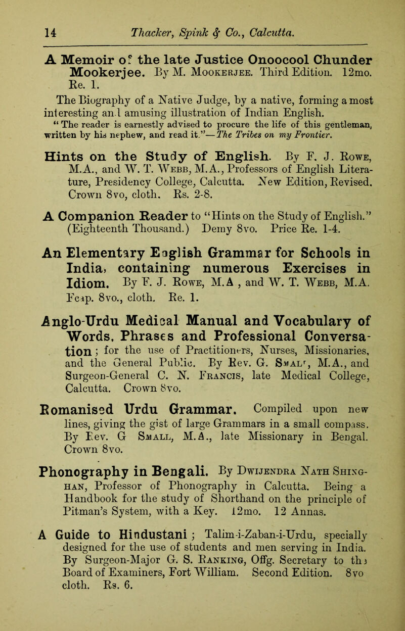 A Memoir of the late Justice Onoocool Chunder Mookerjee. By M. Mookerjee. Third Edition. 12mo. Re. 1. The Biography of a Native Judge, by a native, forming a most int eresting an l amusing illustration of Indian English. “ The reader is earnestly advised to procure the life of this gentleman, written by his nephew, and read it.”—The Tribes on my Frontier. Hints on the Study of English. By E. J. Rowe, M.A., and W. T. Webb, M.A., Professors of English Litera- ture, Presidency College, Calcutta. New Edition, Revised. Crown 8vo, cloth. Rs. 2-8. A Companion Reader to “Hints on the Study of English.” (Eighteenth Thousand.) Demy 8vo. Price Re. 1-4. An Elementary Eaglish Grammar for Schools in India, containing numerous Exercises in Idiom. By E. J. Rowe, M.A , and W. T. Webb, M.A, Reap. 8vo., cloth. Re. 1. Anglo-Urdu Medical Manual and Vocabulary of Words, Phrases and Professional Conversa- tion ) for the use of Practitioners, Nurses, Missionaries, and the General Public. By Rev. G. SuALr, M.A., and Surgeon-General C. N. Francis, late Medical College, Calcutta. Crown 8vo. Romanised Urdu Grammar. Compiled upon new lines, giving the gist of large Grammars in a small compass. By Rev. G Small, M.A, late Missionary in Bengal. Crown 8vo. Phonography in Bengali. By Dwijendra Nath Shixg- han, Professor of Phonography in Calcutta. Being a Handbook for the study of Shorthand on the principle of Pitman’s System, with a Key. l2mo. 12 Annas. A Guide to Hindustani ; Talim-i-Zaban-i-Urdu, specially designed for the use of students and men serving in India. By Surgeon-Major G. S. Ranking, Offg. Secretary to thi Board of Examiners, Fort William. Second Edition. 8vo cloth. Rs. 6.