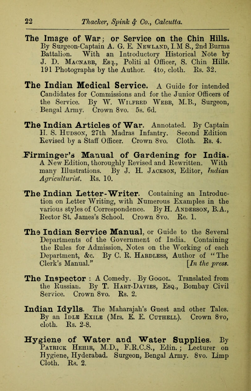 The Image of War; or Service on the Chin Hills. By Surgeon-Captain A. G. E. NewlaNd, I.M S., 2nd Burma Battalion. With an Introductory Historical Note by J. D. Macnabb, Esq., Politi al Officer, S. Chin Hills. 191 Photographs by the Author. 4to, cloth. Rs. 32. The Indian Medical Service, a Guide for intended Candidates for Commissions and for the Junior Officers of the Service. By W. Wilfred Webb, M.B., Surgeon, Bengal Army. Crown 8vo. 5s. 6d. The Indian Articles of War. Annotated. By Captain II. S. Hudson, 27th Madras Infantry. Second Edition Revised by a Staff Officer. Crown 8vo. Cloth. Rs. 4. Firminger’s Manual of Gardening for India. A New Edition, thoroughly Revised and Rewritten. With many Illustrations. By J. H. Jackson, Editor, Indian Agriculturist. Rs. 10. The Indian Letter-Writer. Containing an Introduc- tion on Letter Writing, with Numerous Examples in the various styles of Correspondence. ByH. Anderson, B.A., Rector St. James’s School. Crown 8vo. Re. 1. The Indian Service Manual, or Guide to the Several Departments of the Government of India. Containing the Rules for Admission, Notes on the Working of each Department, &c. By C. R. Hardless, Author of “ The Clerk’s Manual.” \_In the press. The Inspector : A Comedy. By Gogol. Translated from the Russian. By T. Hart-Davies, Esq., Bombay Civil Service. Crown 8vo. Rs. 2. Indian Idylls. The Maharajah’s Guest and other Tales. By an Idle Exile (Mrs. E. E. Cuthell). Crown 8vo, cloth. Rs. 2-8. Hygiene of Water and Water Supplies. By Patrick Hehir, M.D., E.R.C.S., Edin. ; Lecturer on Hygiene, Hyderabad. Surgeon, Bengal Army. 8vo. Limp Cloth. Rs. 2.