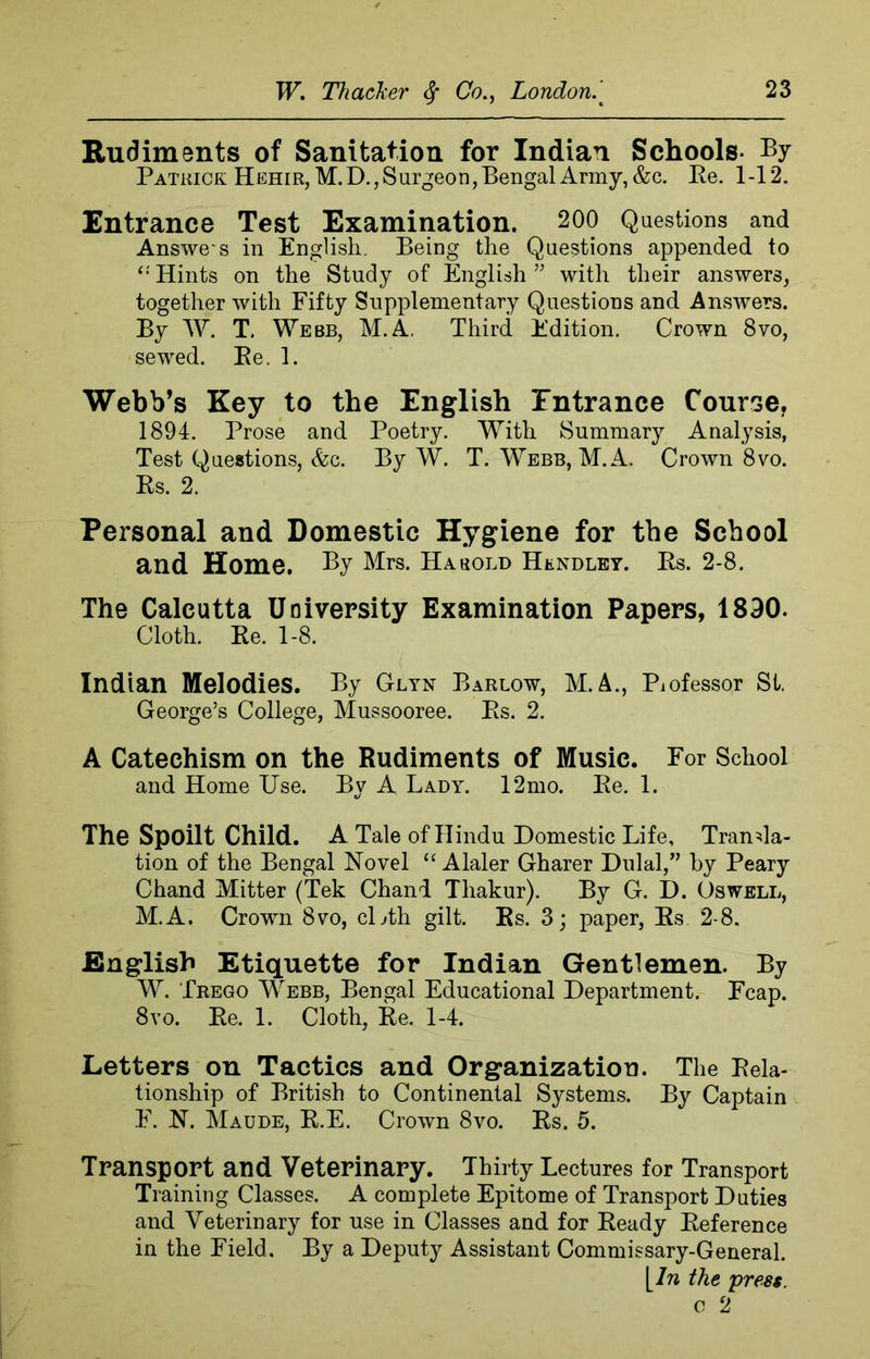 Rudiments of Sanitation for Indian Schools- By Patrick Hehir,M.D., Surgeon, Bengal Army, &c. Re. 1-12. Entrance Test Examination. 200 Questions and Answer in English. Being the Questions appended to “ Hints on the Study of English ” with their answers, together with Fifty Supplementary Questions and Answers. By W. T. Webb, M.A. Third Edition. Crown 8vo, sewed. Re. 1. Webb’s Key to the English Entrance Course, 1894. Prose and Poetry. With Summary Analysis, Test Questions, &c. By W. T. Webb, M.A. Crown 8vo. Rs. 2. Personal and Domestic Hygiene for the School and Home, By Mrs. Ha bold HtNDLEY. Rs. 2-8. The Calcutta University Examination Papers, 1830. Cloth. Re. 1-8. Indian Melodies. By Glyn Barlow, M. A., Piofessor St. George’s College, Mussooree. Rs. 2. A Catechism on the Rudiments of Music. For School and Home Use. By A Lady. 12mo. Re. 1. The Spoilt Child. A Tale of Hindu Domestic Life, Transla- tion of the Bengal Novel “ Alaler Gharer Dulal,” by Peary Chand Mitter (Tek Chand Tliakur). By G. D. Oswell, M.A. Crown 8vo, cLth gilt. Rs. 3; paper, Rs 2-8. English Etiquette for Indian Gentlemen. By W. Trego Webb, Bengal Educational Department. Fcap. 8vo. Re. 1. Cloth, Re. 1-4. Letters on Tactics and Organization. The Rela- tionship of British to Continental Systems. By Captain E. N. Maude, R.E. Crown 8vo. Rs. 5. Transport and Veterinary. Thirty Lectures for Transport Training Classes. A complete Epitome of Transport Duties and Veterinary for use in Classes and for Ready Reference in the Field. By a Deputy Assistant Commissary-General. yin the press.