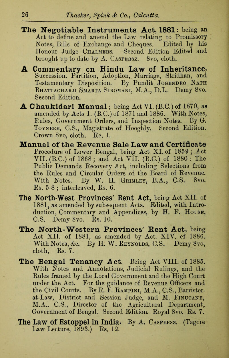 The Negotiable Instruments Act, 1881: being an Act to define and amend the Law relating to Promissory Notes, Bills of Exchange and Cheques. Edited by his Honour Judge Chalmers. Second Edition Edited and brought up to date by A. Caspersz. 8vo, cloth. A Commentary on Hindu Law of Inheritance? Succession, Partition, Adoption, Marriage, Stridhan, and Testamentary Disposition. By Pundit Jogendro Nath Bhattacharji Smarta Siromani, M.A., D.L. Demy 8vo. Second Edition. A Chaukidari Manual; being Act VI.(B.C.)of 1870, as amended by Acts 1. (B.C.) of 1871 and 1886. With Notes, Pules, Government Orders, and Inspection Notes. By G. Toynbee, C.S., Magistrate of Hooghly. Second Edition. Crown 8vo, cloth. Ke. J. Manual of the Revenue Sale Law and Certificate Procedure of Lower Bengal, being Act XI. of 1859 ; Act VII. (B.C.) of 1868; and Act VII. (B.C.) of 1880 : The Public Demands Recovery Act, including Selections from the Rules and Circular Orders of the Board of Revenue. With Notes. By W. H. Grimley, B.A., C.S. 8vo. Rs. 5-8; interleaved, Rs. 6. The North West Provinces’ Rent Act, being Act XII. of 1881, as amended by subsequent Acts. Edited, with Intro- duction, Commentary and Appendices, by H. E. Hoise, C.S. Demy 8vo. Rs. 10. The North-Western Provinces’ Rent Act, being Act XU. of 1881, as amended by Act. XIV. cf 1886, With Notes, &c, By II. W, Reynolds, C.S. Demy 8vo, cloth, Rs. 7. The Bengal Tenancy Act. Being Act VIII. of 1885. With Notes and Annotations, Judicial Rulings, and the Rules framed by the Local Government and the High Court under the Act. For the guidance of Revenue Officers and the Civil Courts. By R. F. Rampini, M.A., C.S., Barrister- at-Law, District and Session Judge, and M. Einucane, M.A., C.S., Director of the Agricultural Department, Government of Bengal, Second Edition. Royal 8vo. Rs. 7. The Law of Estoppel in India. By A. Caspersz. (Tagcie Law Lecture, 1893.) Rs. 12.