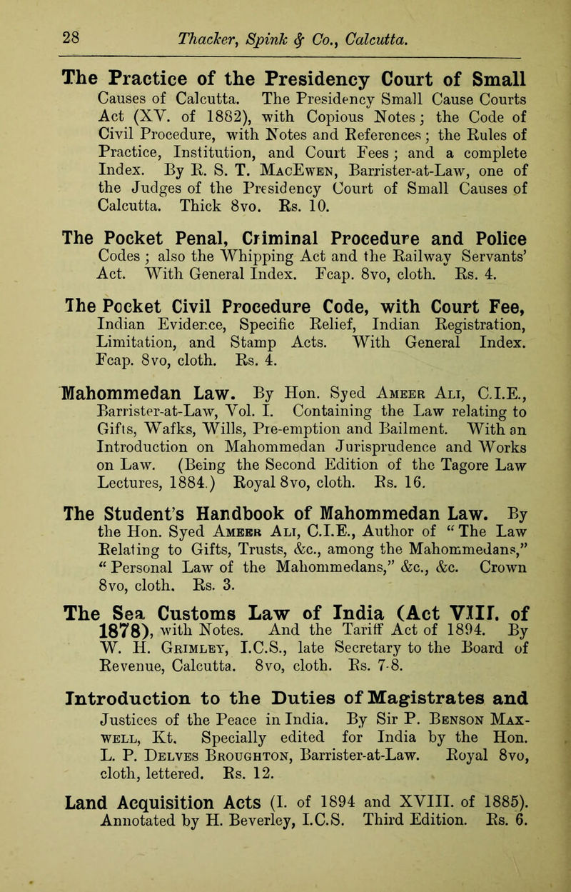 The Practice of the Presidency Court of Small Causes of Calcutta. The Presidency Small Cause Courts Act (XV. of 1882), with Copious Notes; the Code of Civil Procedure, with Notes and References; the Rules of Practice, Institution, and Court Pees; and a complete Index. By R. S. T. MacEwen, Barrister-at-Law, one of the Judges of the Presidency Court of Small Causes of Calcutta. Thick 8vo. Rs. 10. The Pocket Penal, Criminal Procedure and Police Codes ; also the Whipping Act and the Railway Servants’ Act. With General Index. Pcap. 8vo, cloth. Rs. 4. The Pocket Civil Procedure Cede, with Court Fee, Indian Evidence, Specific Relief, Indian Registration, Limitation, and Stamp Acts. With General Index. Ecap. 8vo, cloth. Rs. 4. Mahommedan Law. By Hon. Syed Ameer Ali, C.I.E., Barrister-at-Law, Yol. I. Containing the Law relating to Gifts, Wafks, Wills, Pre-emption and Bailment. With an Introduction on Mahommedan Jurisprudence and Works on Law. (Being the Second Edition of the Tagore Law Lectures, 1884.) Royal 8vo, cloth. Rs. 16. The Student’s Handbook of Mahommedan Law. By the Hon. Syed Ameer Alt, C.I.E., Author of “ The Law Relating to Gifts, Trusts, &c., among the Mahommedans,” “ Personal Law of the Mahommedans,” &c., &c. Crown 8vo, cloth. Rs. 3. The Sea Customs Law of India (Act VIII. of 1878), with Notes. And the Tariff Act of 1894. By W. II. Grimley, I.C.S., late Secretary to the Board of Revenue, Calcutta. 8vo, cloth. Rs. 7-8. Introduction to the Duties of Magistrates and Justices of the Peace in India. By Sir P. Benson Max- well, Kt, Specially edited for India by the Hon. L. P. Delves Broughton, Barrister-at-Law. Royal 8vo, cloth, lettered. Rs. 12. Land Acquisition Acts (L of 1894 and XVIII. of 1885). Annotated by H. Beverley, I.C.S. Third Edition. Rs. 6.
