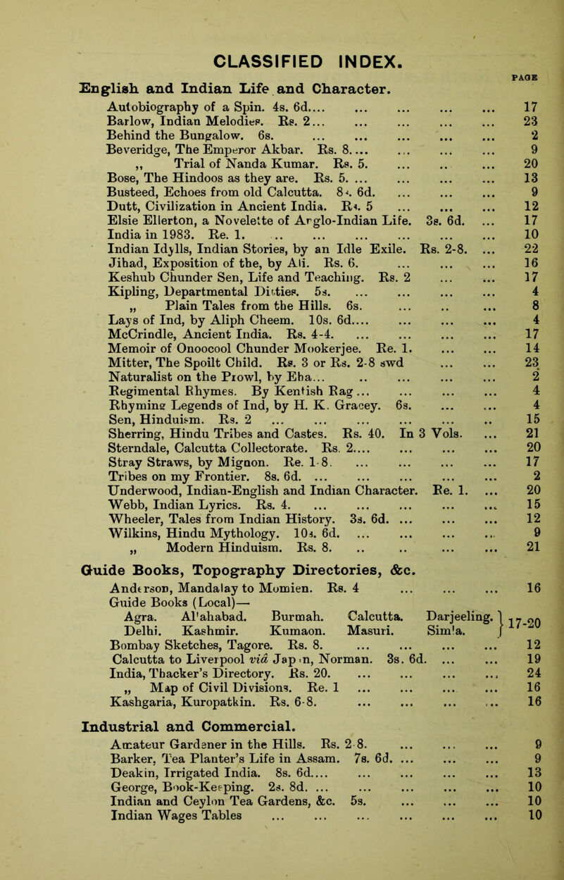 CLASSIFIED INDEX PAGE English, and Indian Life and Character. Autobiography of a Spin. 4s. 6d.... Barlow, Indian Melodies. Rs. 2... Behind the Bungalow. 6s. Beveridge, The Emperor Akbar. Rs. 8 „ Trial of Nanda Kumar. Rs. 5. Bose, The Hindoos as they are. Rs. 5. ... Busteed, Echoes from old Calcutta. 8*. 6d. Dutt, Civilization in Ancient India. R*. 5 Elsie Ellerton, a Novelette of Arglo-Indian Life. 3s. 6d. India in 1983. Re. 1. ... Indian Idylls, Indian Stories, by an Idle Exile. Rs. 2-8. ... Jihad, Exposition of the, by Ali. Rs. 6. Keshub Chunder Sen, Life and Teaching. Rs. 2 Kipling, Departmental Ditties. 5s. „ Plain Tales from the Hills. 6s. Lays of Ind, by Aliph Cheem. 10s. 6d McCrindle, Ancient India. Rs. 4-4. Memoir of Onoocool Chunder Mookerjee. Re. 1. Mitter, The Spoilt Child. Rs. 3 or Rs. 2-8 swd Naturalist on the Prowl, by Eba... Regimental Bhymes. By Kentish Rag ... Rhyming Legends of Ind, by H. K. Gracey. 6s. Sen, Hinduism. Rs. 2 Sherring, Hindu Tribes and Castes. Rs. 40. In 3 Vols. Sterndale, Calcutta Collectorate. Rs, 2.... Stray Straws, by Mignon. Re. 18. ... Tribes on my Frontier. 8s. 6d. ... Underwood, Indian-English and Indian Character. Re. 1. Webb, Indian Lyrics. Rs. 4. Wheeler, Tales from Indian History. 3s. 6d. ... Wilkins, Hindu Mythology. 10s. 6d. ... „ Modern Hinduism. Rs. 8. Guide Books, Topography Directories, &c. Anderson, Mandalay to Momien. Rs. 4 Guide Books (Local)— Agra. Al'ahabad. Burmah. Calcutta. Darjeeling. j Delhi. Kashmir. Kumaon. Masuri. Simla. j A Bombay Sketches, Tagore. Rs. 8. Calcutta to Liverpool via, Jap-n, Norman. 3s. 6d. ... India, Thacker’s Directory. Rs. 20. „ Map of Civil Divisions. Re. 1 Kashgaria, Kuropatkin. Rs. 6-8. Industrial and Commercial. Amateur Gardener in the Hills. Rs. 2 8. Barker, Tea Planter’s Life in Assam. 7s. 6d. ... Deakin, Irrigated India. 8s. 6d.... George, Book-Keeping. 2s. 8d. ... Indian and Ceylon Tea Gardens, &c. 5s. 17 23 2 9 20 13 9 12 17 10 22 16 17 4 8 4 17 14 23 2 4 4 15 21 20 17 2 20 15 12 9 21 16 -20 12 19 24 16 16 9 9 13 10 10